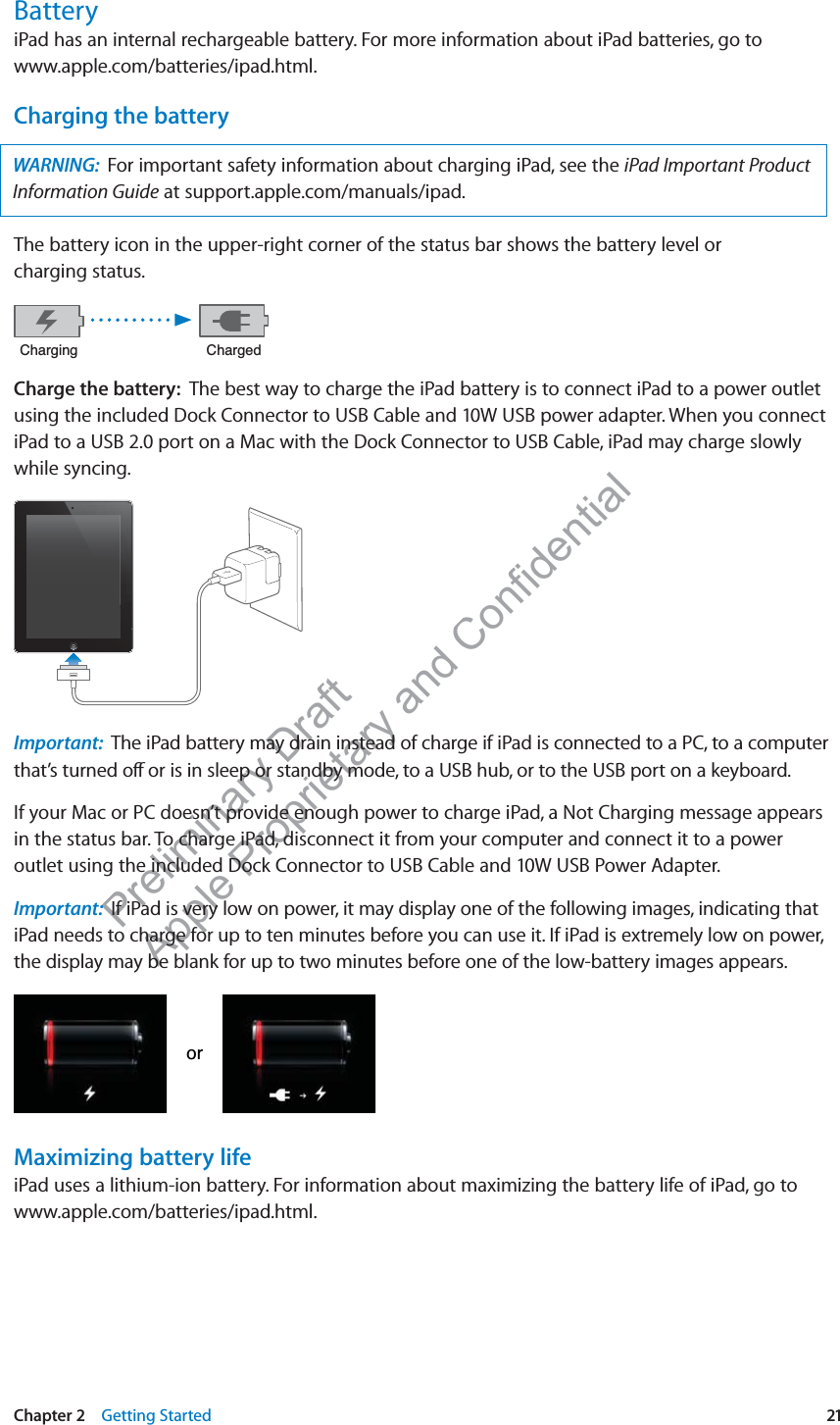 Preliminary Draft Apple Proprietary and Confidential BatteryiPad has an internal rechargeable battery. For more information about iPad batteries, go to www.apple.com/batteries/ipad.html.Charging the batteryWARNING:  For important safety information about charging iPad, see the iPad Important Product Information Guide at support.apple.com/manuals/ipad. The battery icon in the upper-right corner of the status bar shows the battery level or  charging status. &amp;KDUJLQJ &amp;KDUJHGCharge the battery:  The best way to charge the iPad battery is to connect iPad to a power outlet using the included Dock Connector to USB Cable and 10W USB power adapter. When you connect iPad to a USB 2.0 port on a Mac with the Dock Connector to USB Cable, iPad may charge slowly while syncing.Important:  The iPad battery may drain instead of charge if iPad is connected to a PC, to a computer that’s turned o∂ or is in sleep or standby mode, to a USB hub, or to the USB port on a keyboard.If your Mac or PC doesn’t provide enough power to charge iPad, a Not Charging message appears in the status bar. To charge iPad, disconnect it from your computer and connect it to a power outlet using the included Dock Connector to USB Cable and 10W USB Power Adapter.Important:  If iPad is very low on power, it may display one of the following images, indicating that iPad needs to charge for up to ten minutes before you can use it. If iPad is extremely low on power, the display may be blank for up to two minutes before one of the low-battery images appears.RUMaximizing battery lifeiPad uses a lithium-ion battery. For information about maximizing the battery life of iPad, go to www.apple.com/batteries/ipad.html.21Chapter 2    Getting Started