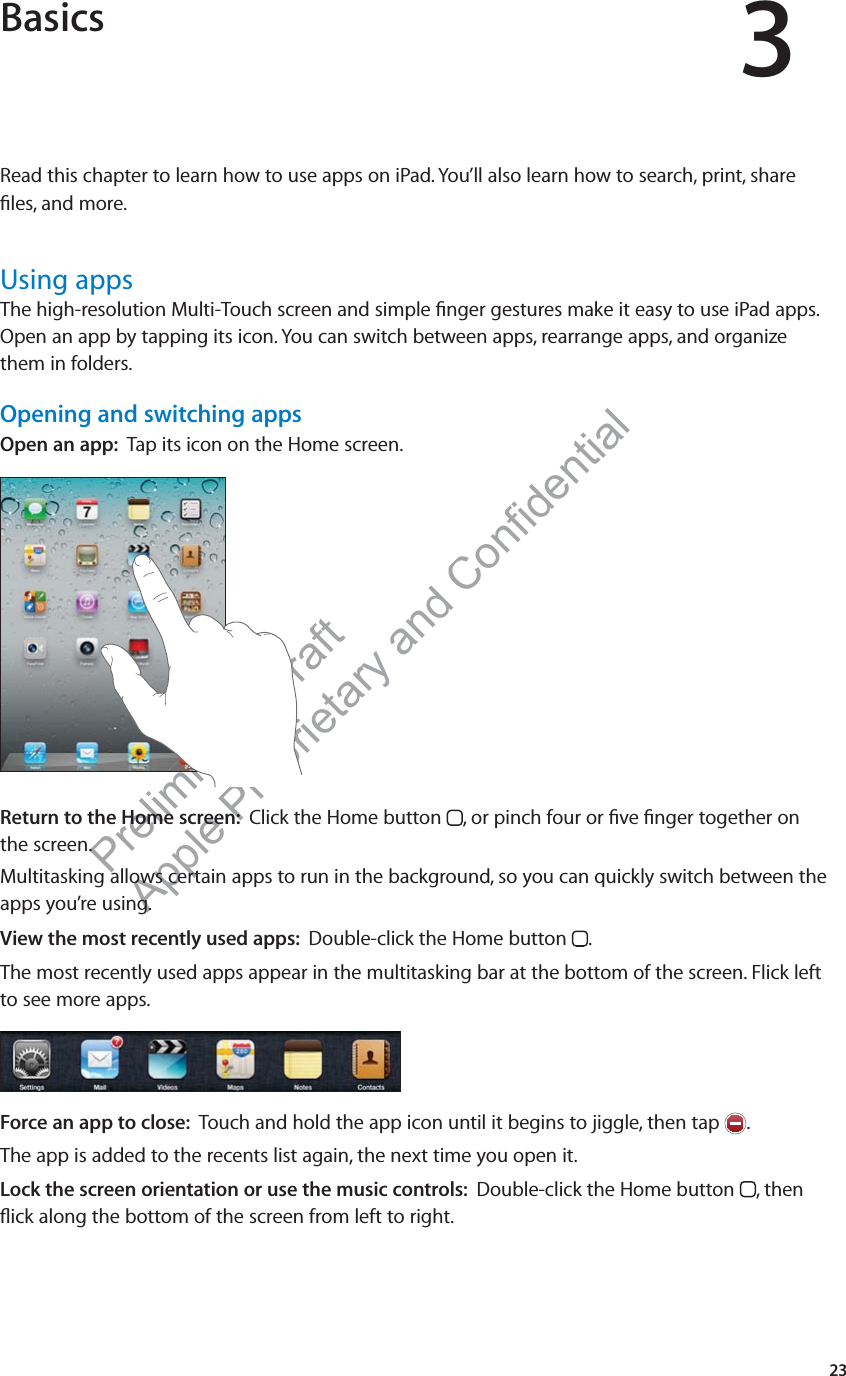 Preliminary Draft Apple Proprietary and Confidential Basics 3Read this chapter to learn how to use apps on iPad. You’ll also learn how to search, print, share ﬁles, and more. Using appsThe high-resolution Multi-Touch screen and simple ﬁnger gestures make it easy to use iPad apps. Open an app by tapping its icon. You can switch between apps, rearrange apps, and organize them in folders.Opening and switching appsOpen an app:  Tap its icon on the Home screen.mmmmmmmmmmmmmmmmmmmmmmmmmmmmmmmmmmmmmmmmmmmmiiiiiiiiiiiiiiiiiiiiiiiiiiiiiiiiiiiiiiiiiiiiiiiiiiiiiiiiiiiiiiiiiiiiiiiiiiiiiiiiiiiiiiiiiiiiiiiiiiiiiiiiiiiiiiiiiiiiiiiiiiiiiiiiiiiiiiiiiiiiiiiiiiiiiiiiiiiiiiiiiiiiiiiiiiiiiiiiiiiiiiiiiiiiiiiiiiiiiiiiiiiiiiiiiiiiiiiiiiiiiiiiiiiiiiiiiiiiiiiiiiiiiiiiiiiiiiiiiiiiiiiiiiiiiiiiiiiiiiiiiiiiiiiiiiiiiiiiiiiiiiiiiiiiiiiiiiiiiiiiiiiiiiiiiiiiiiiiiiiiiiiiiiiiiiiiiiiiiiiiiiiiiiiiiiiiiiiiiiiiiiiiiiiiiiiiiiiiiiiiiiiiiiiiiiiiiiiiiiiiinnnnnnnnnnnnnnnnnnnnnnnnnnnnnnnnnnnnnnnnnnnnnnnnnnnnnnnnnnnnnnnnnnnnnnnnnnnnnnnnnnnnnnnnnnnnnnnnnnnnnnnnnnnnnnnnnnnnnnnnnnnnnnnnnnnnnnnnnnnnnnnnnnnnnnnnnnnnnnnnnnnnnnnnnnnnnnnnnnnnnnnnnnnnnnnnnnnnnnnnnnnnnnnnnnnnnnnnnnnnnnnnnnnnnnnnnnnnnnnnnnnnnnnnnnnnnnnnnnnnnnnnnnnnnnnnnnnnnnnnnnnnnnnnnnnnnnnnnnnnnnnnnnnnnnnnnnnnnnnnnnnnnnnnnnnnnnnnnnnnnnnnnnnnnnnnnnnnnnnnnnaaaaaaaaaaaaaaaaaaaaaaaaaaaaaaaaaaaaReturn to the Home screen:  Click the Home button  , or pinch four or ﬁve ﬁnger together on the screen.Multitasking allows certain apps to run in the background, so you can quickly switch between the apps you’re using.View the most recently used apps:  Double-click the Home button  .The most recently used apps appear in the multitasking bar at the bottom of the screen. Flick left to see more apps.Force an app to close:  Touch and hold the app icon until it begins to jiggle, then tap  .The app is added to the recents list again, the next time you open it.Lock the screen orientation or use the music controls:  Double-click the Home button  , then ﬂick along the bottom of the screen from left to right.23
