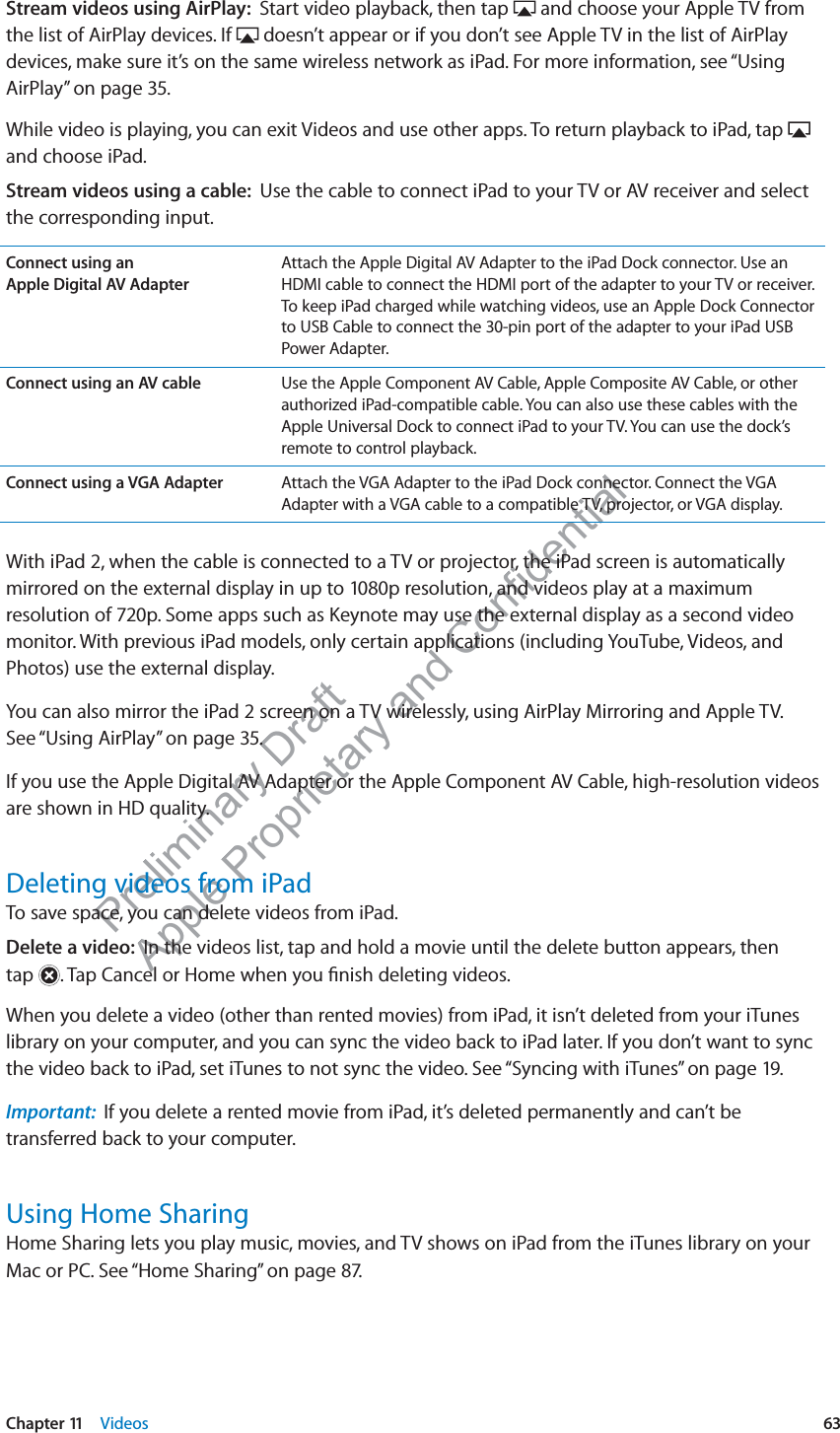 Preliminary Draft Apple Proprietary and Confidential Stream videos using AirPlay:  Start video playback, then tap   and choose your Apple TV from the list of AirPlay devices. If   doesn’t appear or if you don’t see Apple TV in the list of AirPlay devices, make sure it’s on the same wireless network as iPad. For more information, see “Using AirPlay” on page 35.While video is playing, you can exit Videos and use other apps. To return playback to iPad, tap   and choose iPad.Stream videos using a cable:  Use the cable to connect iPad to your TV or AV receiver and select the corresponding input.Connect using an  Apple Digital AV AdapterAttach the Apple Digital AV Adapter to the iPad Dock connector. Use an HDMI cable to connect the HDMI port of the adapter to your TV or receiver. To keep iPad charged while watching videos, use an Apple Dock Connector to USB Cable to connect the 30-pin port of the adapter to your iPad USB Power Adapter.Connect using an AV cable Use the Apple Component AV Cable, Apple Composite AV Cable, or other authorized iPad-compatible cable. You can also use these cables with the Apple Universal Dock to connect iPad to your TV. You can use the dock’s remote to control playback. Connect using a VGA Adapter Attach the VGA Adapter to the iPad Dock connector. Connect the VGA Adapter with a VGA cable to a compatible TV, projector, or VGA display.With iPad 2, when the cable is connected to a TV or projector, the iPad screen is automatically mirrored on the external display in up to 1080p resolution, and videos play at a maximum resolution of 720p. Some apps such as Keynote may use the external display as a second video monitor. With previous iPad models, only certain applications (including YouTube, Videos, and Photos) use the external display.You can also mirror the iPad 2 screen on a TV wirelessly, using AirPlay Mirroring and Apple TV.  See “Using AirPlay” on page 35.If you use the Apple Digital AV Adapter or the Apple Component AV Cable, high-resolution videos are shown in HD quality.Deleting videos from iPadTo save space, you can delete videos from iPad.Delete a video:  In the videos list, tap and hold a movie until the delete button appears, then  tap  . Tap Cancel or Home when you ﬁnish deleting videos.When you delete a video (other than rented movies) from iPad, it isn’t deleted from your iTunes library on your computer, and you can sync the video back to iPad later. If you don’t want to sync the video back to iPad, set iTunes to not sync the video. See “Syncing with iTunes” on page 19.Important:  If you delete a rented movie from iPad, it’s deleted permanently and can’t be transferred back to your computer.Using Home SharingHome Sharing lets you play music, movies, and TV shows on iPad from the iTunes library on your Mac or PC. See “Home Sharing” on page 87.63Chapter 11    Videos