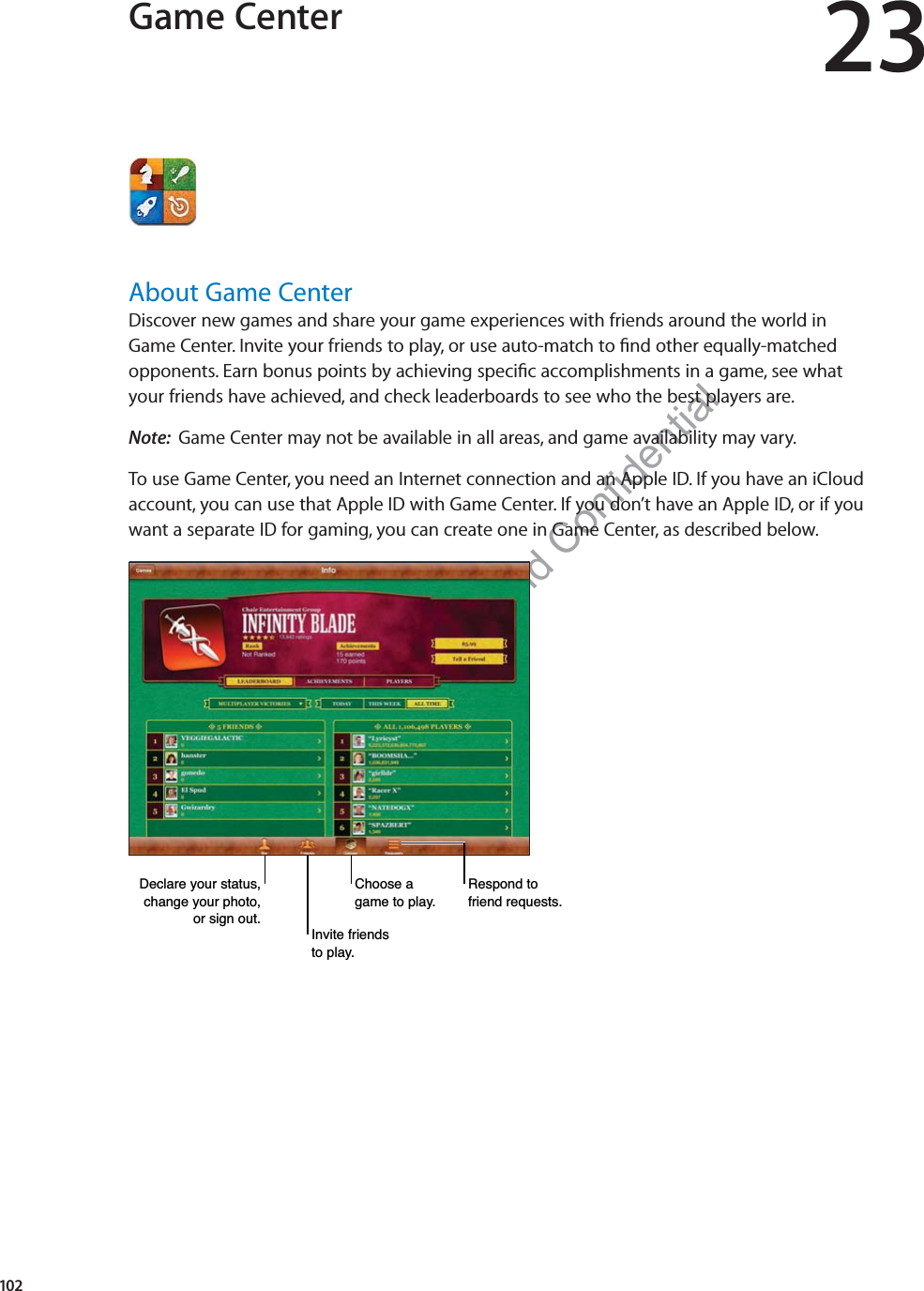 Preliminary Draft Apple Proprietary and Confidential Game Center 23About Game CenterDiscover new games and share your game experiences with friends around the world in  Game Center. Invite your friends to play, or use auto-match to ﬁnd other equally-matched opponents. Earn bonus points by achieving speciﬁc accomplishments in a game, see what  your friends have achieved, and check leaderboards to see who the best players are.Note:  Game Center may not be available in all areas, and game availability may vary.To use Game Center, you need an Internet connection and an Apple ID. If you have an iCloud account, you can use that Apple ID with Game Center. If you don’t have an Apple ID, or if you  want a separate ID for gaming, you can create one in Game Center, as described below.&apos;HFODUH\RXUVWDWXVFKDQJH\RXUSKRWRRUVLJQRXW,QYLWHIULHQGVWRSOD\&amp;KRRVHDJDPHWRSOD\5HVSRQGWRIULHQGUHTXHVWV102