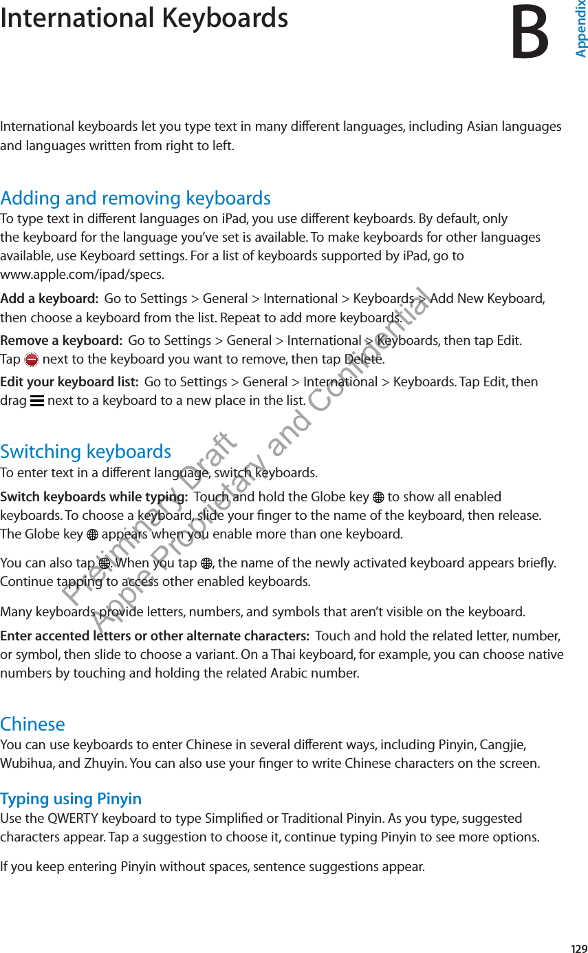 Preliminary Draft Apple Proprietary and Confidential International Keyboards BAppendixInternational keyboards let you type text in many di∂erent languages, including Asian languages and languages written from right to left.Adding and removing keyboardsTo type text in di∂erent languages on iPad, you use di∂erent keyboards. By default, only  the keyboard for the language you’ve set is available. To make keyboards for other languages available, use Keyboard settings. For a list of keyboards supported by iPad, go to  www.apple.com/ipad/specs.Add a keyboard:  Go to Settings &gt; General &gt; International &gt; Keyboards &gt; Add New Keyboard, then choose a keyboard from the list. Repeat to add more keyboards.Remove a keyboard:  Go to Settings &gt; General &gt; International &gt; Keyboards, then tap Edit.  Tap   next to the keyboard you want to remove, then tap Delete.Edit your keyboard list:  Go to Settings &gt; General &gt; International &gt; Keyboards. Tap Edit, then  drag   next to a keyboard to a new place in the list.Switching keyboardsTo enter text in a di∂erent language, switch keyboards.Switch keyboards while typing:  Touch and hold the Globe key   to show all enabled  keyboards. To choose a keyboard, slide your ﬁnger to the name of the keyboard, then release.  The Globe key   appears when you enable more than one keyboard.You can also tap  . When you tap  , the name of the newly activated keyboard appears brieﬂy. Continue tapping to access other enabled keyboards.Many keyboards provide letters, numbers, and symbols that aren’t visible on the keyboard.Enter accented letters or other alternate characters:  Touch and hold the related letter, number, or symbol, then slide to choose a variant. On a Thai keyboard, for example, you can choose native numbers by touching and holding the related Arabic number.ChineseYou can use keyboards to enter Chinese in several di∂erent ways, including Pinyin, Cangjie, Wubihua, and Zhuyin. You can also use your ﬁnger to write Chinese characters on the screen.Typing using PinyinUse the QWERTY keyboard to type Simpliﬁed or Traditional Pinyin. As you type, suggested characters appear. Tap a suggestion to choose it, continue typing Pinyin to see more options.If you keep entering Pinyin without spaces, sentence suggestions appear.129
