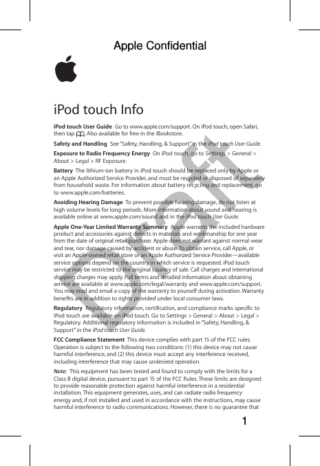 DraftiPod touch InfoiPod touch User Guide  Go to www.apple.com/support. On iPod touch, open Safari, then tap  . Also available for free in the iBookstore. Safety and Handling  See “Safety, Handling, &amp; Support” in the iPod touch User Guide.Exposure to Radio Frequency Energy  On iPod touch, go to Settings &gt; General &gt; About &gt; Legal &gt; RF Exposure.Battery  The lithium-ion battery in iPod touch should be replaced only by Apple or an Apple Authorized Service Provider, and must be recycled or disposed of separately from household waste. For information about battery recycling and replacement, go to www.apple.com/batteries.Avoiding Hearing Damage  To prevent possible hearing damage, do not listen at high volume levels for long periods. More information about sound and hearing is available online at www.apple.com/sound and in the iPod touch User Guide.Apple One-Year Limited Warranty Summary  Apple warrants the included hardware product and accessories against defects in materials and workmanship for one year from the date of original retail purchase. Apple does not warrant against normal wear and tear, nor damage caused by accident or abuse. To obtain service, call Apple, or visit an Apple-owned retail store or an Apple Authorized Service Provider—available service options depend on the country in which service is requested. iPod touch service may be restricted to the original country of sale. Call charges and international shipping charges may apply. Full terms and detailed information about obtaining service are available at www.apple.com/legal/warranty and www.apple.com/support. You may read and email a copy of the warranty to yourself during activation. Warranty Regulatory iPod touch are available on iPod touch. Go to Settings &gt; General &gt; About &gt; Legal &gt; Regulatory. Additional regulatory information is included in “Safety, Handling, &amp; Support” in the iPod touch User Guide. FCC Compliance Statement  This device complies with part 15 of the FCC rules. Operation is subject to the following two conditions: (1) this device may not cause harmful interference, and (2) this device must accept any interference received, including interference that may cause undesired operation.Note:  This equipment has been tested and found to comply with the limits for a Class B digital device, pursuant to part 15 of the FCC Rules. These limits are designed to provide reasonable protection against harmful interference in a residential installation. This equipment generates, uses, and can radiate radio frequency energy and, if not installed and used in accordance with the instructions, may cause harmful interference to radio communications. However, there is no guarantee that Apple Confidential 1