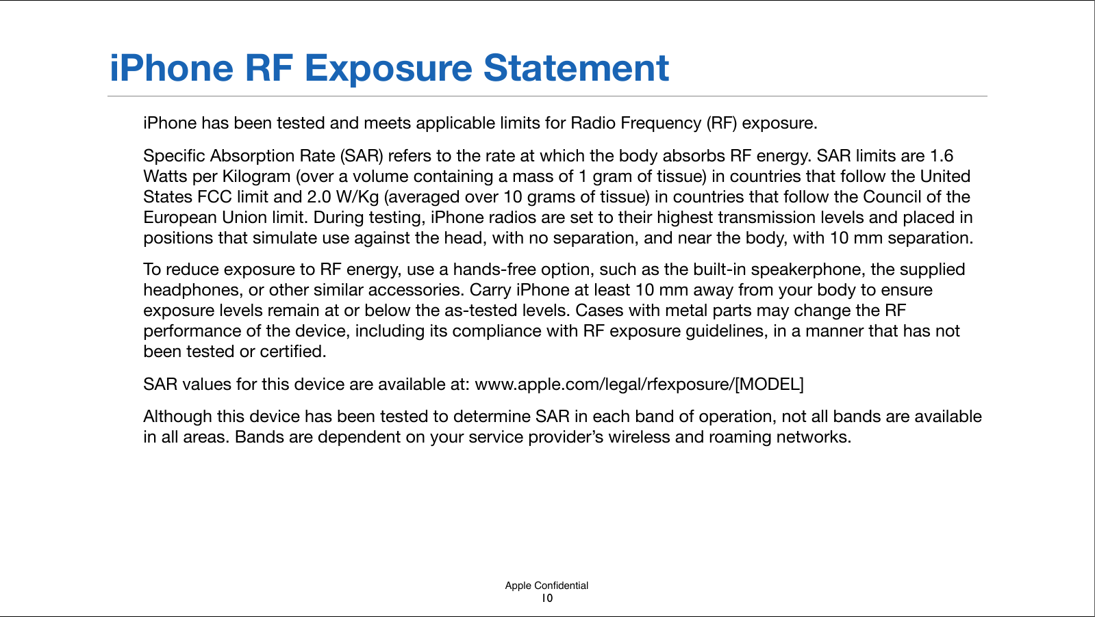 Apple ConﬁdentialiPhone RF Exposure StatementiPhone has been tested and meets applicable limits for Radio Frequency (RF) exposure.Speciﬁc Absorption Rate (SAR) refers to the rate at which the body absorbs RF energy. SAR limits are 1.6 Watts per Kilogram (over a volume containing a mass of 1 gram of tissue) in countries that follow the United States FCC limit and 2.0 W/Kg (averaged over 10 grams of tissue) in countries that follow the Council of the European Union limit. During testing, iPhone radios are set to their highest transmission levels and placed in positions that simulate use against the head, with no separation, and near the body, with 10 mm separation.To reduce exposure to RF energy, use a hands-free option, such as the built-in speakerphone, the supplied headphones, or other similar accessories.!Carry iPhone at least 10 mm away from your body to ensure exposure levels remain at or below the as-tested levels. Cases with metal parts may change the RF performance of the device, including its compliance with RF exposure guidelines, in a manner that has not been!tested or certiﬁed.SAR values for this device are available at: www.apple.com/legal/rfexposure/[MODEL]Although this device has been tested to determine SAR in each band of operation, not all bands are available in all areas. Bands are dependent on your service provider’s wireless and roaming networks.  10