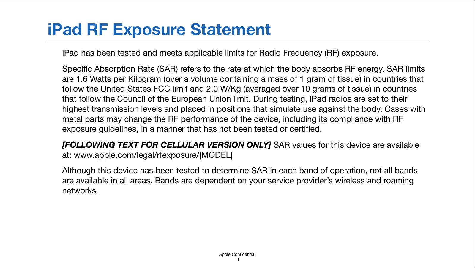 Apple ConﬁdentialiPad RF Exposure StatementiPad has been tested and meets applicable limits for Radio Frequency (RF) exposure.Speciﬁc Absorption Rate (SAR) refers to the rate at which the body absorbs RF energy. SAR limits are 1.6 Watts per Kilogram (over a volume containing a mass of 1 gram of tissue) in countries that follow the United States FCC limit and 2.0 W/Kg (averaged over 10 grams of tissue) in countries that follow the Council of the European Union limit. During testing, iPad radios are set to their highest transmission levels and placed in positions that simulate use against the body. Cases with metal parts may change the RF performance of the device, including its compliance with RF exposure guidelines, in a manner that has not been!tested or certiﬁed.[FOLLOWING TEXT FOR CELLULAR VERSION ONLY] SAR values for this device are available at: www.apple.com/legal/rfexposure/[MODEL]Although this device has been tested to determine SAR in each band of operation, not all bands are available in all areas. Bands are dependent on your service provider’s wireless and roaming networks.  11