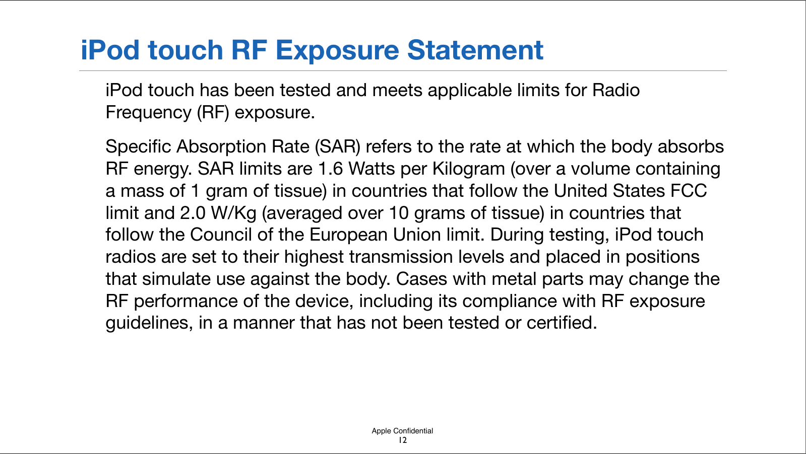 Apple ConﬁdentialiPod touch RF Exposure StatementiPod touch has been tested and meets applicable limits for Radio Frequency (RF) exposure.Speciﬁc Absorption Rate (SAR) refers to the rate at which the body absorbs RF energy. SAR limits are 1.6 Watts per Kilogram (over a volume containing a mass of 1 gram of tissue) in countries that follow the United States FCC limit and 2.0 W/Kg (averaged over 10 grams of tissue) in countries that follow the Council of the European Union limit. During testing, iPod touch radios are set to their highest transmission levels and placed in positions that simulate use against the body. Cases with metal parts may change the RF performance of the device, including its compliance with RF exposure guidelines, in a manner that has not been!tested or certiﬁed.12