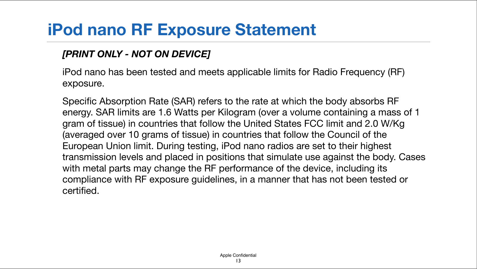 Apple ConﬁdentialiPod nano RF Exposure Statement[PRINT ONLY - NOT ON DEVICE]iPod nano has been tested and meets applicable limits for Radio Frequency (RF) exposure.Speciﬁc Absorption Rate (SAR) refers to the rate at which the body absorbs RF energy. SAR limits are 1.6 Watts per Kilogram (over a volume containing a mass of 1 gram of tissue) in countries that follow the United States FCC limit and 2.0 W/Kg (averaged over 10 grams of tissue) in countries that follow the Council of the European Union limit. During testing, iPod nano radios are set to their highest transmission levels and placed in positions that simulate use against the body. Cases with metal parts may change the RF performance of the device, including its compliance with RF exposure guidelines, in a manner that has not been!tested or certiﬁed.13