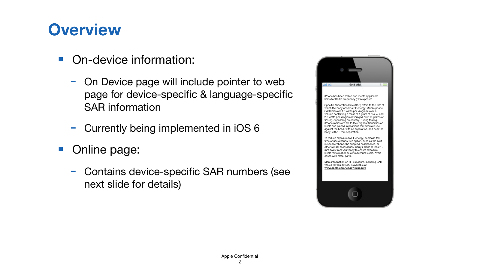 Apple Conﬁdential■On-device information:-On Device page will include pointer to web page for device-speciﬁc &amp; language-speciﬁc SAR information-Currently being implemented in iOS 6■Online page: -Contains device-speciﬁc SAR numbers (see next slide for details)OverviewiPhone has been tested and meets applicable limits for Radio Frequency (RF) exposure.Speciﬁc Absorption Rate (SAR) refers to the rate at which the body absorbs RF energy. Mobile phone SAR limits are 1.6 watts per kilogram (over a volume containing a mass of 1 gram of tissue) and 2.0 watts per kilogram (averaged over 10 grams of tissue), depending on country. During testing, iPhone radios are set to their highest transmission levels and placed in positions that simulate use against the head, with no separation, and near the body, with 10 mm separation.To reduce exposure to RF energy, decrease talk time or use a hands-free option, such as the built-in speakerphone, the supplied headphones, or other similar accessories.!Carry iPhone at least 10 mm away from your body to ensure exposure levels remain at or below maximum levels. Avoid cases with metal parts.More information on RF Exposure, including SAR values for this device, is available at: www.apple.com/legal/rfexposure2