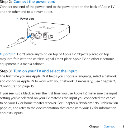Chapter 1    Connect.13Chapter 1    Connect.Step 2:  Connect the power cordConnectoneendofthepowercordtothepowerportonthebackofAppleTVandtheotherendtoapoweroutlet.Power portImportant:  Don’tplaceanythingontopofAppleTV.Objectsplacedontopmayinterferewiththewirelesssignal.Don’tplaceAppleTVonotherelectronicequipmentinamediacabinet.Step 3:  Turn on your TV and select the inputThersttimeyouuseAppleTV,ithelpsyouchoosealanguage,selectanetwork,andcongureAppleTVtoworkwithyournetwork(ifnecessary).SeeChapter2,“Congure.”onpage15.IfyouseejustablackscreenthersttimeyouuseAppleTV,makesuretheinputsettingyou’veselectedonyourTVmatchestheinputyouconnectedthecablestoonyourTVorhometheaterreceiver.SeeChapter4,“Problem?NoProblem.”onpage25,andrefertothedocumentationthatcamewithyourTVforinformationaboutitsinputs.
