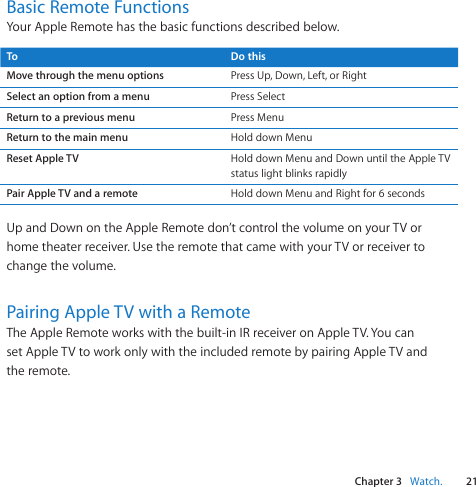 Chapter 3    Watch.21Chapter 3    Watch.Basic Remote FunctionsYourAppleRemotehasthebasicfunctionsdescribedbelow.To Do thisMove through the menu options PressUp,Down,Left,orRightSelect an option from a menu PressSelectReturn to a previous menu PressMenuReturn to the main menu HolddownMenuReset Apple TV HolddownMenuandDownuntiltheAppleTVstatuslightblinksrapidlyPair Apple TV and a remote HolddownMenuandRightfor6secondsUpandDownontheAppleRemotedon’tcontrolthevolumeonyourTVorhometheaterreceiver.UsetheremotethatcamewithyourTVorreceivertochangethevolume.Pairing Apple TV with a RemoteTheAppleRemoteworkswiththebuilt-inIRreceiveronAppleTV.YoucansetAppleTVtoworkonlywiththeincludedremotebypairingAppleTVandtheremote.