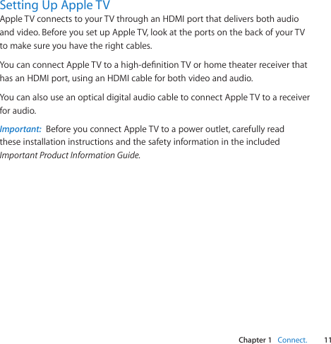 Chapter 1    Connect.11Chapter 1    Connect.Setting Up Apple TVAppleTVconnectstoyourTVthroughanHDMIportthatdeliversbothaudioandvideo.BeforeyousetupAppleTV,lookattheportsonthebackofyourTVtomakesureyouhavetherightcables.YoucanconnectAppleTVtoahigh-denitionTVorhometheaterreceiverthathasanHDMIport,usinganHDMIcableforbothvideoandaudio.YoucanalsouseanopticaldigitalaudiocabletoconnectAppleTVtoareceiverforaudio.Important:  BeforeyouconnectAppleTVtoapoweroutlet,carefullyreadtheseinstallationinstructionsandthesafetyinformationintheincludedImportant Product Information Guide.