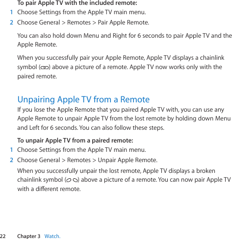 22 Chapter 3    Watch.Chapter 3    Watch.To pair Apple TV with the included remote:1  ChooseSettingsfromtheAppleTVmainmenu.2  ChooseGeneral&gt;Remotes&gt;PairAppleRemote.YoucanalsoholddownMenuandRightfor6secondstopairAppleTVandtheAppleRemote.WhenyousuccessfullypairyourAppleRemote,AppleTVdisplaysachainlinksymbol( )aboveapictureofaremote.AppleTVnowworksonlywiththepairedremote.Unpairing Apple TV from a RemoteIfyoulosetheAppleRemotethatyoupairedAppleTVwith,youcanuseanyAppleRemotetounpairAppleTVfromthelostremotebyholdingdownMenuandLeftfor6seconds.Youcanalsofollowthesesteps.To unpair Apple TV from a paired remote:1  ChooseSettingsfromtheAppleTVmainmenu.2  ChooseGeneral&gt;Remotes&gt;UnpairAppleRemote.Whenyousuccessfullyunpairthelostremote,AppleTVdisplaysabrokenchainlinksymbol( )aboveapictureofaremote.YoucannowpairAppleTVwithadierentremote.
