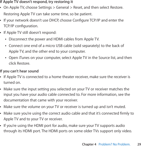 Chapter 4    Problem? No Problem.29Chapter 4    Problem? No Problem.If Apple TV doesn’t respond, try restoring itÂOnAppleTV,chooseSettings&gt;General&gt;Reset,andthenselectRestore.RestoringAppleTVcantakesometime,sobepatient.ÂIfyournetworkdoesn’tuseDHCP,chooseCongureTCP/IPandentertheTCP/IPconguration.ÂIfAppleTVstilldoesn’trespond:ÂDisconnectthepowerandHDMIcablesfromAppleTV.ÂConnectoneendofamicroUSBcable(soldseparately)tothebackofAppleTV,andtheotherendtoyourcomputer.ÂOpeniTunesonyourcomputer,selectAppleTVintheSourcelist,andthenclickRestore.If you can’t hear soundÂIfAppleTVisconnectedtoahometheaterreceiver,makesurethereceiveristurnedon.ÂMakesuretheinputsettingyouselectedonyourTVorreceivermatchestheinputyouhaveyouraudiocableconnectedto.Formoreinformation,seethedocumentationthatcamewithyourreceiver.ÂMakesurethevolumeonyourTVorreceiveristurnedupandisn’tmuted.ÂMakesureyou’reusingthecorrectaudiocableandthatit’sconnectedrmlytoAppleTVandtoyourTVorreceiver.ÂIfyou’reusingtheHDMIportforaudio,makesureyourTVsupportsaudiothroughitsHDMIport.TheHDMIportsonsomeolderTVssupportonlyvideo.