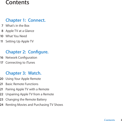 3ContentsContentsChapter 1:  Connect.  7 What’sintheBox  8 AppleTVataGlance  10 WhatYouNeed  11 SettingUpAppleTVChapter 2:  Congure.  16 NetworkConguration  17 ConnectingtoiTunesChapter 3:  Watch.  20 UsingYourAppleRemote  21 BasicRemoteFunctions  21 PairingAppleTVwithaRemote  22 UnpairingAppleTVfromaRemote  23 ChangingtheRemoteBattery  24 RentingMoviesandPurchasingTVShows