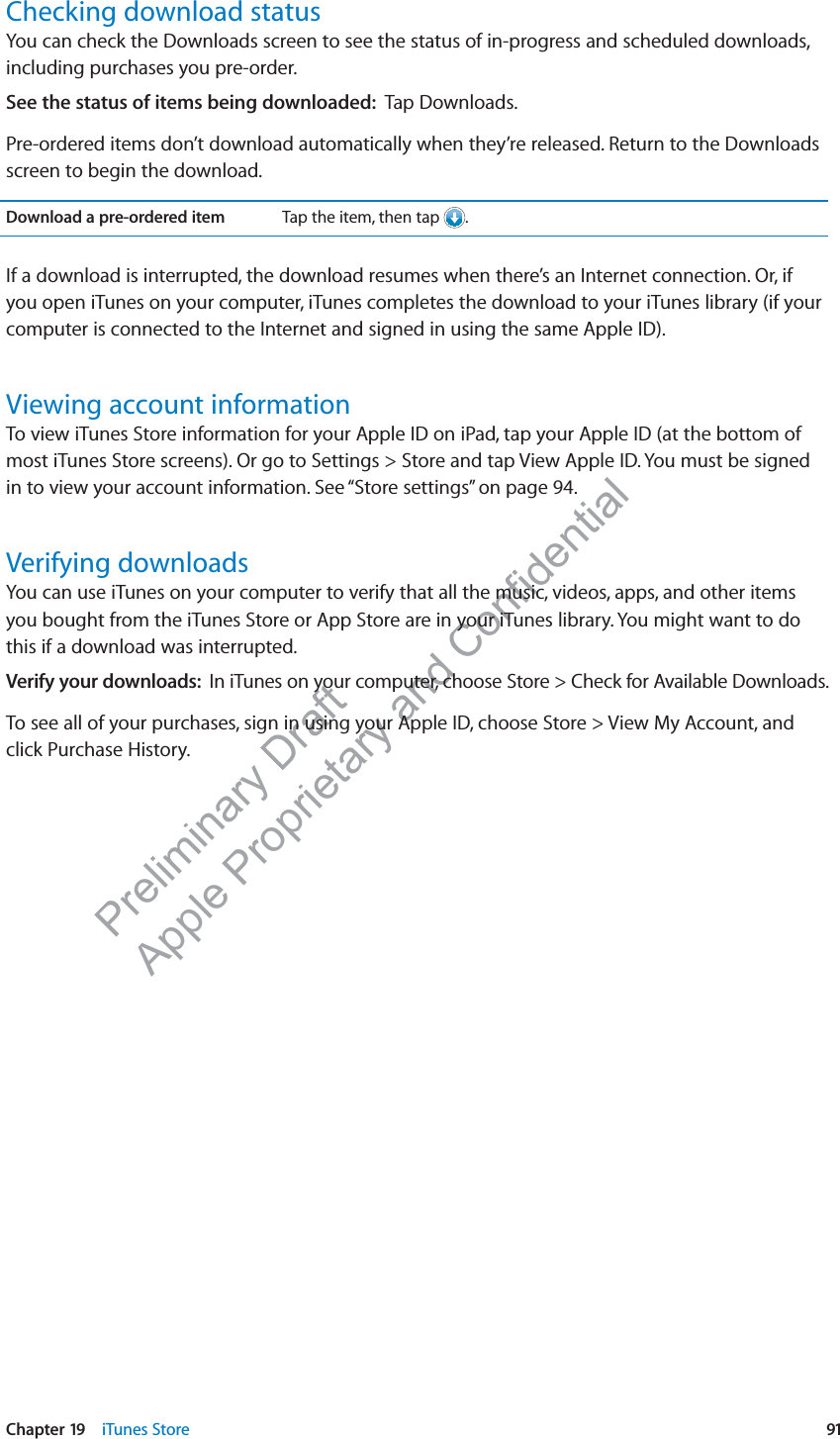 Preliminary Draft Apple Proprietary and Confidential Checking download statusYou can check the Downloads screen to see the status of in-progress and scheduled downloads, including purchases you pre-order.See the status of items being downloaded:  Tap Downloads.Pre-ordered items don’t download automatically when they’re released. Return to the Downloads screen to begin the download.Download a pre-ordered item Tap the item, then tap  .If a download is interrupted, the download resumes when there’s an Internet connection. Or, if you open iTunes on your computer, iTunes completes the download to your iTunes library (if your computer is connected to the Internet and signed in using the same Apple ID).Viewing account informationTo view iTunes Store information for your Apple ID on iPad, tap your Apple ID (at the bottom of most iTunes Store screens). Or go to Settings &gt; Store and tap View Apple ID. You must be signed in to view your account information. See “Store settings” on page 94.Verifying downloadsYou can use iTunes on your computer to verify that all the music, videos, apps, and other items you bought from the iTunes Store or App Store are in your iTunes library. You might want to do this if a download was interrupted.Verify your downloads:  In iTunes on your computer, choose Store &gt; Check for Available Downloads.To see all of your purchases, sign in using your Apple ID, choose Store &gt; View My Account, and click Purchase History.91Chapter 19    iTunes Store