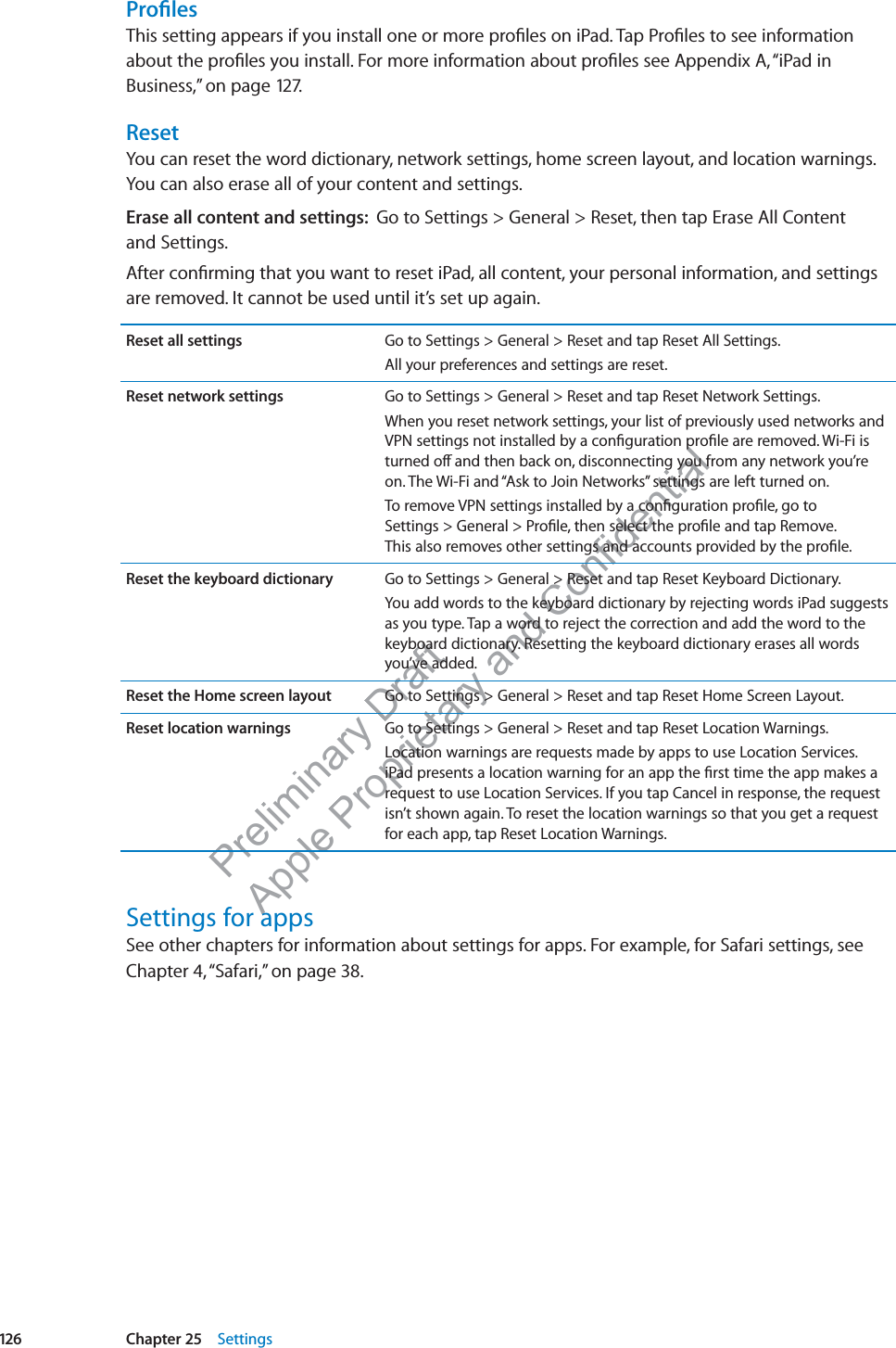 Preliminary Draft Apple Proprietary and Confidential ProﬁlesThis setting appears if you install one or more proﬁles on iPad. Tap Proﬁles to see information about the proﬁles you install. For more information about proﬁles see Appendix A, “iPad in Business,” on page 127.ResetYou can reset the word dictionary, network settings, home screen layout, and location warnings. You can also erase all of your content and settings.Erase all content and settings:  Go to Settings &gt; General &gt; Reset, then tap Erase All Content  and Settings.After conﬁrming that you want to reset iPad, all content, your personal information, and settings are removed. It cannot be used until it’s set up again.Reset all settings Go to Settings &gt; General &gt; Reset and tap Reset All Settings.All your preferences and settings are reset.Reset network settings Go to Settings &gt; General &gt; Reset and tap Reset Network Settings.When you reset network settings, your list of previously used networks and VPN settings not installed by a conﬁguration proﬁle are removed. Wi-Fi is turned o∂ and then back on, disconnecting you from any network you’re on. The Wi-Fi and “Ask to Join Networks” settings are left turned on.To remove VPN settings installed by a conﬁguration proﬁle, go to  Settings &gt; General &gt; Proﬁle, then select the proﬁle and tap Remove.  This also removes other settings and accounts provided by the proﬁle.Reset the keyboard dictionary Go to Settings &gt; General &gt; Reset and tap Reset Keyboard Dictionary.You add words to the keyboard dictionary by rejecting words iPad suggests as you type. Tap a word to reject the correction and add the word to the keyboard dictionary. Resetting the keyboard dictionary erases all words you’ve added.Reset the Home screen layout Go to Settings &gt; General &gt; Reset and tap Reset Home Screen Layout.Reset location warnings Go to Settings &gt; General &gt; Reset and tap Reset Location Warnings.Location warnings are requests made by apps to use Location Services. iPad presents a location warning for an app the ﬁrst time the app makes a request to use Location Services. If you tap Cancel in response, the request isn’t shown again. To reset the location warnings so that you get a request for each app, tap Reset Location Warnings.Settings for appsSee other chapters for information about settings for apps. For example, for Safari settings, see Chapter 4, “Safari,” on page 38.126 Chapter 25    Settings