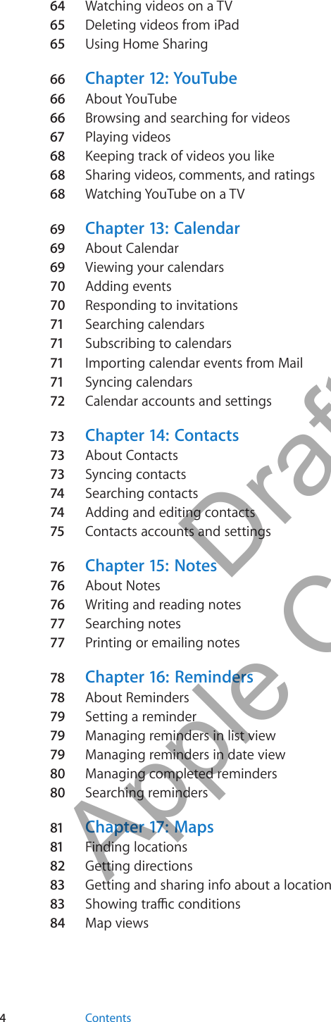 64  Watching videos on a TV65 Deleting videos from iPad65 Using Home Sharing66  Chapter 12:  YouTube66  About YouTube66  Browsing and searching for videos67 Playing videos68  Keeping track of videos you like68  Sharing videos, comments, and ratings68  Watching YouTube on a TV69 Chapter 13:   Calendar69 About Calendar69 Viewing your calendars70  Adding events70  Responding to invitations71 Searching calendars71 Subscribing to calendars71 Importing calendar events from Mail71 Syncing calendars72 Calendar accounts and settings73 Chapter 14:   Contacts73 About Contacts73 Syncing contacts74 Searching contacts74 Adding and editing contacts75 Contacts accounts and settings76 Chapter 15:  Notes76 About Notes76 Writing and reading notes77 Searching notes77 Printing or emailing notes78 Chapter 16:   Reminders78 About Reminders79 Setting a reminder79 Managing reminders in list view79 Managing reminders in date view80  Managing completed reminders80  Searching reminders81 Chapter 17:  Maps81 Finding locations82  Getting directions83 Getting and sharing info about a location83 s84  Map views4Contents          Draft  Apple Confidential 