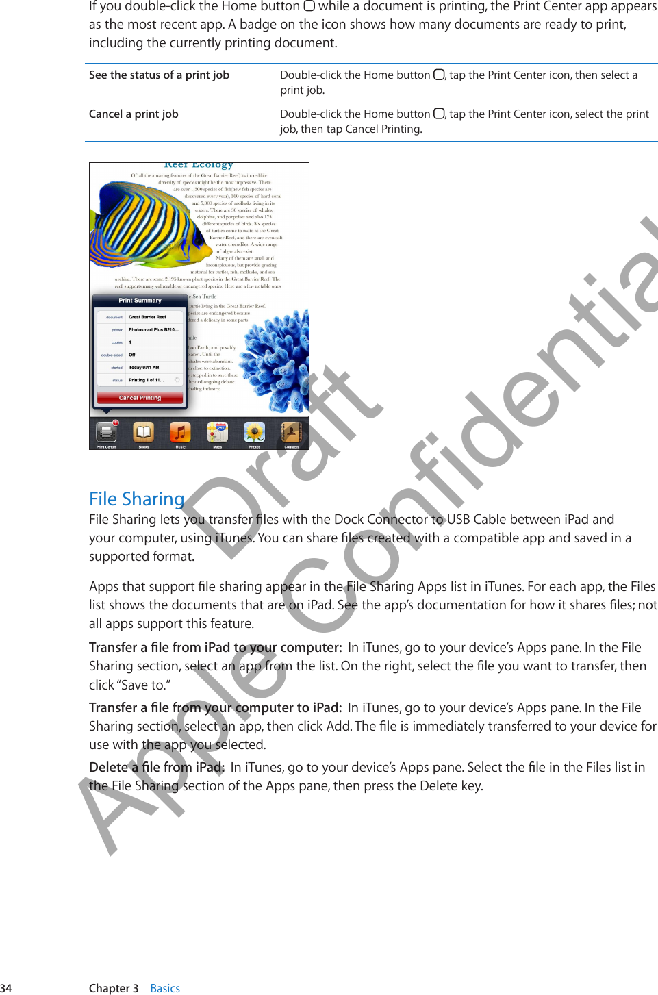 If you double-click the Home button   while a document is printing, the Print Center app appears as the most recent app. A badge on the icon shows how many documents are ready to print, including the currently printing document. See the status of a print job Double-click the Home button  , tap the Print Center icon, then select a print job.Cancel a print job Double-click the Home button  , tap the Print Center icon, select the print job, then tap Cancel Printing.File SharingFile Sharing lets you transfer les with the Dock Connector to USB Cable between iPad and your computer, using iTunes. You can share les created with a compatible app and saved in a supported format.Apps that support le sharing appear in the File Sharing Apps list in iTunes. For each app, the Files list shows the documents that are on iPad. See the app’s documentation for how it shares les; not all apps support this feature.Transfer a le from iPad to your computer:  In iTunes, go to your device’s Apps pane. In the File Sharing section, select an app from the list. On the right, select the le you want to transfer, then click “Save to.”Transfer a le from your computer to iPad:  In iTunes, go to your device’s Apps pane. In the File Sharing section, select an app, then click Add. The le is immediately transferred to your device for use with the app you selected.Delete a le from iPad:  In iTunes, go to your device’s Apps pane. Select the le in the Files list in the File Sharing section of the Apps pane, then press the Delete key.34 Chapter 3    Basics          Draft  Apple Confidential 