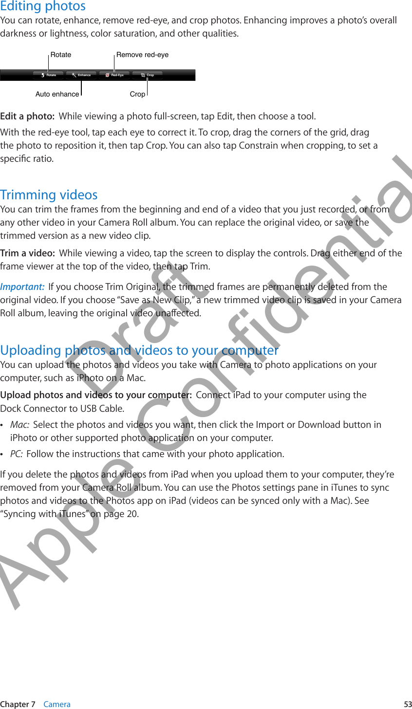 Editing photosYou can rotate, enhance, remove red-eye, and crop photos. Enhancing improves a photo’s overall darkness or lightness, color saturation, and other qualities.CropCropAuto enhanceAuto enhanceRotateRotateRemove red-eyeRemove red-eyeEdit a photo:  While viewing a photo full-screen, tap Edit, then choose a tool.With the red-eye tool, tap each eye to correct it. To crop, drag the corners of the grid, drag  the photo to reposition it, then tap Crop. You can also tap Constrain when cropping, to set a specic ratio.Trimming videosYou can trim the frames from the beginning and end of a video that you just recorded, or from any other video in your Camera Roll album. You can replace the original video, or save the trimmed version as a new video clip.Trim a video:  While viewing a video, tap the screen to display the controls. Drag either end of the frame viewer at the top of the video, then tap Trim.Important:  If you choose Trim Original, the trimmed frames are permanently deleted from the original video. If you choose “Save as New Clip,” a new trimmed video clip is saved in your Camera Roll album, leaving the original video unaected.Uploading photos and videos to your computerYou can upload the photos and videos you take with Camera to photo applications on your computer, such as iPhoto on a Mac.Upload photos and videos to your computer:  Connect iPad to your computer using the  Dock Connector to USB Cable. ÂMac:  Select the photos and videos you want, then click the Import or Download button in iPhoto or other supported photo application on your computer. ÂPC:  Follow the instructions that came with your photo application.If you delete the photos and videos from iPad when you upload them to your computer, they’re removed from your Camera Roll album. You can use the Photos settings pane in iTunes to sync photos and videos to the Photos app on iPad (videos can be synced only with a Mac). See “Syncing with iTunes” on page 20.53Chapter 7    Camera          Draft  Apple Confidential 