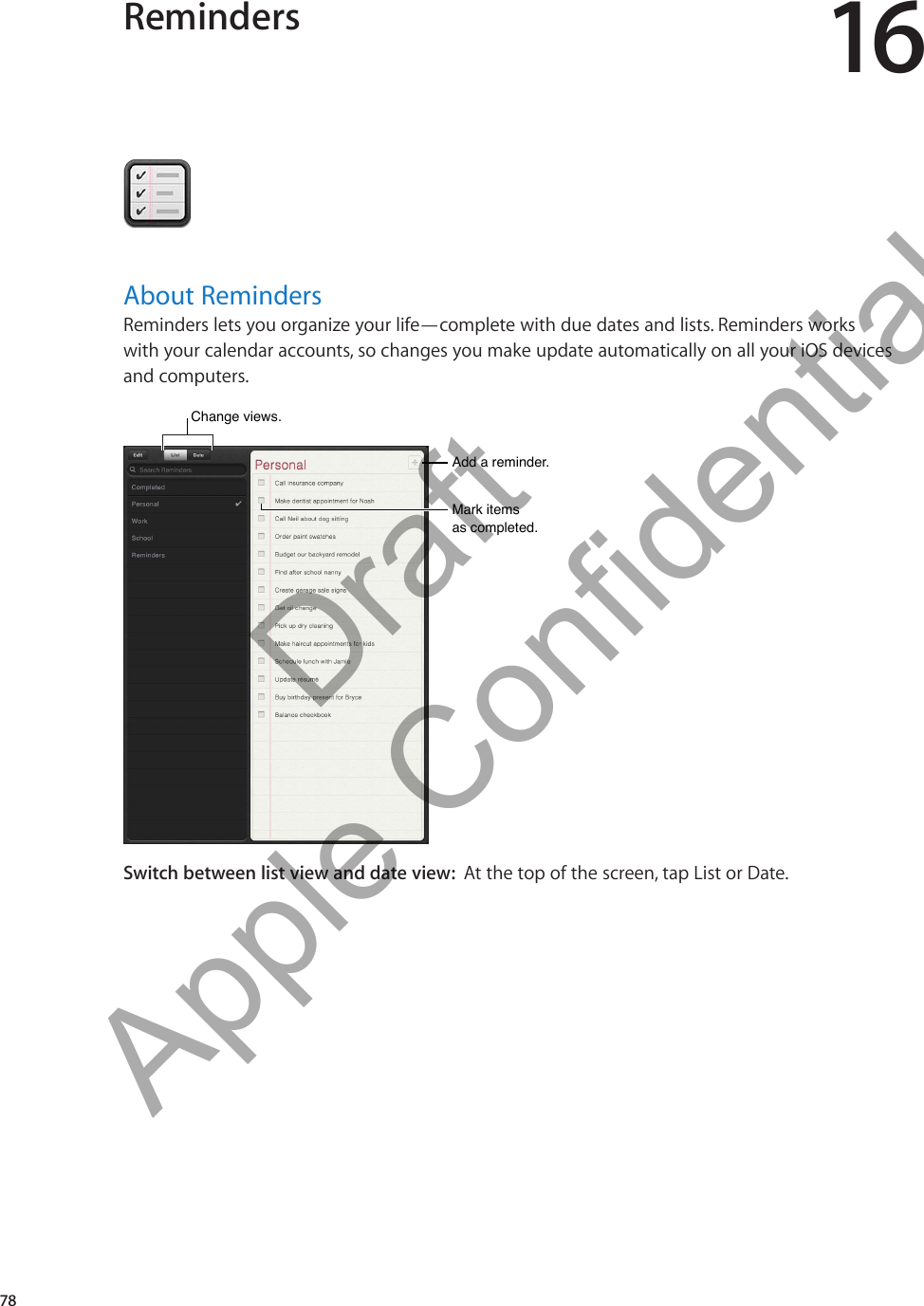 Reminders 16About RemindersReminders lets you organize your life—complete with due dates and lists. Reminders works  with your calendar accounts, so changes you make update automatically on all your iOS devices and computers.Mark items as completed.Mark items as completed.Add a reminder.Add a reminder.Change views. Change views. Switch between list view and date view:  At the top of the screen, tap List or Date.78          Draft  Apple Confidential 