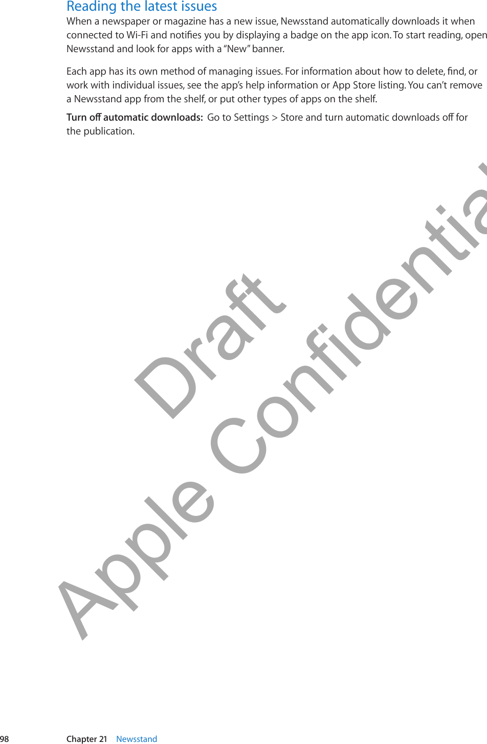 Reading the latest issuesWhen a newspaper or magazine has a new issue, Newsstand automatically downloads it when connected to Wi-Fi and noties you by displaying a badge on the app icon. To start reading, open Newsstand and look for apps with a “New” banner.Each app has its own method of managing issues. For information about how to delete, nd, or work with individual issues, see the app’s help information or App Store listing. You can’t remove  a Newsstand app from the shelf, or put other types of apps on the shelf.Turn o automatic downloads:  Go to Settings &gt; Store and turn automatic downloads o for  the publication.98 Chapter 21    Newsstand          Draft  Apple Confidential 