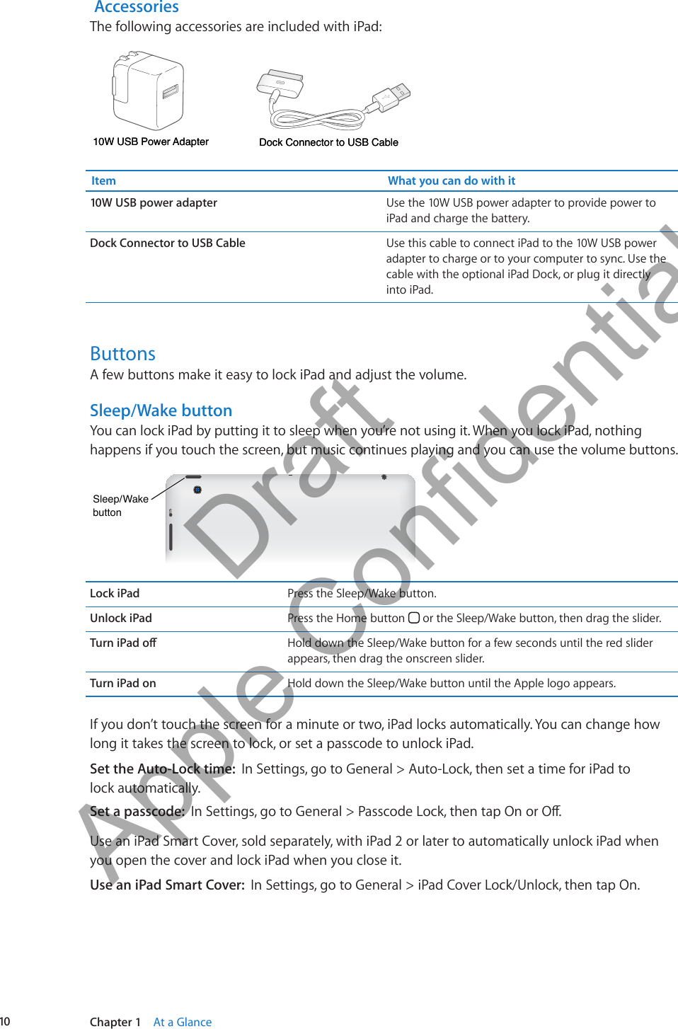  AccessoriesThe following accessories are included with iPad:Dock Connector to USB CableDock Connector to USB CableDock Connector to USB Cable10W USB Power Adapter10W USB Power Adapter10W USB Power AdapterItem What you can do with it10W USB power adapter Use the 10W USB power adapter to provide power to iPad and charge the battery.Dock Connector to USB Cable Use this cable to connect iPad to the 10W USB power adapter to charge or to your computer to sync. Use the cable with the optional iPad Dock, or plug it directly into iPad.ButtonsA few buttons make it easy to lock iPad and adjust the volume.Sleep/Wake buttonYou can lock iPad by putting it to sleep when you’re not using it. When you lock iPad, nothing happens if you touch the screen, but music continues playing and you can use the volume buttons.Sleep/WakebuttonSleep/WakebuttonLock iPad Press the Sleep/Wake button.Unlock iPad Press the Home button   or the Sleep/Wake button, then drag the slider.Turn iPad o Hold down the Sleep/Wake button for a few seconds until the red slider appears, then drag the onscreen slider. Turn iPad on Hold down the Sleep/Wake button until the Apple logo appears.If you don’t touch the screen for a minute or two, iPad locks automatically. You can change how long it takes the screen to lock, or set a passcode to unlock iPad.Set the Auto-Lock time:  In Settings, go to General &gt; Auto-Lock, then set a time for iPad to  lock automatically.Set a passcode:  In Settings, go to General &gt; Passcode Lock, then tap On or O.Use an iPad Smart Cover, sold separately, with iPad 2 or later to automatically unlock iPad when you open the cover and lock iPad when you close it. Use an iPad Smart Cover:  In Settings, go to General &gt; iPad Cover Lock/Unlock, then tap On.10 Chapter 1    At a Glance          Draft  Apple Confidential 