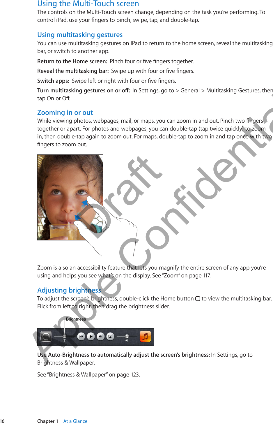 Using the Multi-Touch screenThe controls on the Multi-Touch screen change, depending on the task you’re performing. To control iPad, use your ngers to pinch, swipe, tap, and double-tap.Using multitasking gesturesYou can use multitasking gestures on iPad to return to the home screen, reveal the multitasking bar, or switch to another app. Return to the Home screen:  Pinch four or ve ngers together.Reveal the multitasking bar:  Swipe up with four or ve ngers.Switch apps:  Swipe left or right with four or ve ngers.Turn multitasking gestures on or o:  In Settings, go to &gt; General &gt; Multitasking Gestures, then tap On or O.Zooming in or outWhile viewing photos, webpages, mail, or maps, you can zoom in and out. Pinch two ngers together or apart. For photos and webpages, you can double-tap (tap twice quickly) to zoom in, then double-tap again to zoom out. For maps, double-tap to zoom in and tap once with two ngers to zoom out.Zoom is also an accessibility feature that lets you magnify the entire screen of any app you’re using and helps you see what’s on the display. See “Zoom” on page 117.Adjusting brightnessTo adjust the screen’s brightness, double-click the Home button   to view the multitasking bar. Flick from left to right, then drag the brightness slider.BrightnessBrightnessUse Auto-Brightness to automatically adjust the screen’s brightness: In Settings, go to Brightness &amp; Wallpaper.See “Brightness &amp; Wallpaper” on page 123.16 Chapter 1    At a Glance          Draft  Apple Confidential 