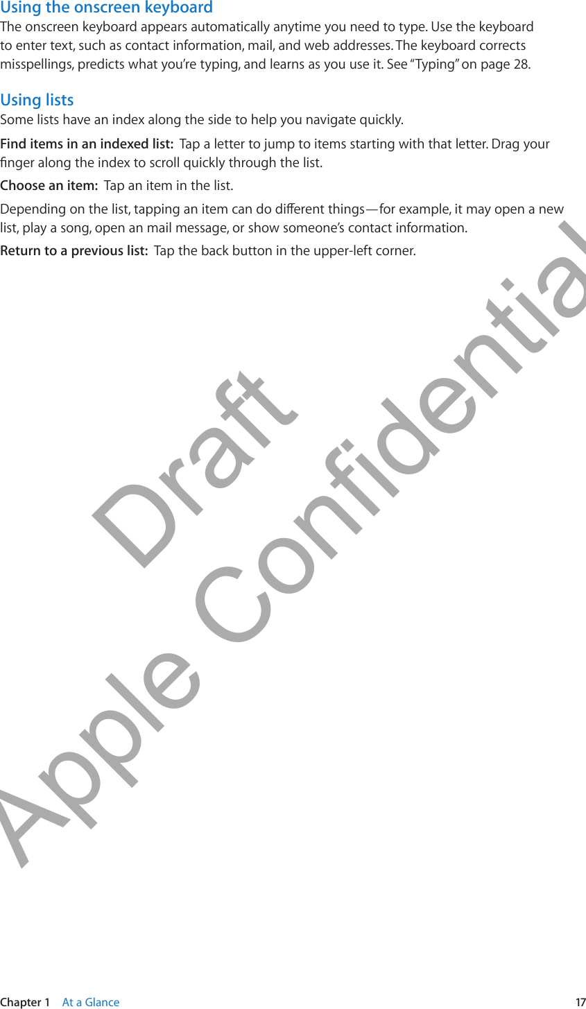 Using the onscreen keyboardThe onscreen keyboard appears automatically anytime you need to type. Use the keyboard to enter text, such as contact information, mail, and web addresses. The keyboard corrects misspellings, predicts what you’re typing, and learns as you use it. See “Typing” on page 28.Using listsSome lists have an index along the side to help you navigate quickly.Find items in an indexed list:  Tap a letter to jump to items starting with that letter. Drag your nger along the index to scroll quickly through the list.Choose an item:  Tap an item in the list.Depending on the list, tapping an item can do dierent things—for example, it may open a new list, play a song, open an mail message, or show someone’s contact information.Return to a previous list:  Tap the back button in the upper-left corner.17Chapter 1    At a Glance          Draft  Apple Confidential 