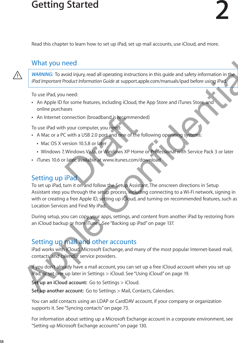 Getting Started 2Read this chapter to learn how to set up iPad, set up mail accounts, use iCloud, and more. What you needWARNING:  To avoid injury, read all operating instructions in this guide and safety information in the iPad Important Product Information Guide at support.apple.com/manuals/ipad before using iPad.·To use iPad, you need:An Apple ID for some features, including iCloud, the App Store and iTunes Store, and   Âonline purchasesAn Internet connection (broadband is recommended) ÂTo use iPad with your computer, you need:A Mac or a PC with a USB 2.0 port and one of the following operating systems: ÂMac OS X version 10.5.8 or later ÂWindows 7, Windows Vista, or Windows XP Home or Professional with Service Pack 3 or later ÂiTunes 10.6 or later, available at  Âwww.itunes.com/downloadSetting up iPadTo set up iPad, turn it on and follow the Setup Assistant. The onscreen directions in Setup Assistant step you through the setup process, including connecting to a Wi-Fi network, signing in with or creating a free Apple ID, setting up iCloud, and turning on recommended features, such as Location Services and Find My iPad.During setup, you can copy your apps, settings, and content from another iPad by restoring from an iCloud backup or from iTunes. See “Backing up iPad” on page 137.Setting up mail and other accountsiPad works with iCloud, Microsoft Exchange, and many of the most popular Internet-based mail, contacts, and calendar service providers. If you don’t already have a mail account, you can set up a free iCloud account when you set up iPad, or set one up later in Settings &gt; iCloud. See “Using iCloud” on page 19.Set up an iCloud account:  Go to Settings &gt; iCloud.Set up another account:  Go to Settings &gt; Mail, Contacts, Calendars.You can add contacts using an LDAP or CardDAV account, if your company or organization supports it. See “Syncing contacts” on page 73.For information about setting up a Microsoft Exchange account in a corporate environment, see “Setting up Microsoft Exchange accounts” on page 130 . 18          Draft  Apple Confidential 