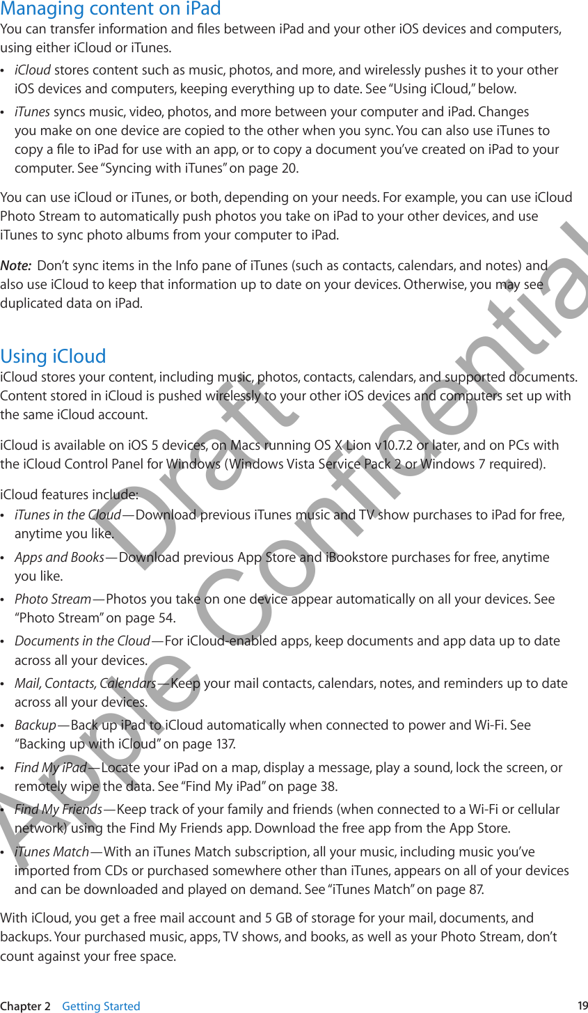 Managing content on iPadYou can transfer information and les between iPad and your other iOS devices and computers, using either iCloud or iTunes. ÂiCloud stores content such as music, photos, and more, and wirelessly pushes it to your other iOS devices and computers, keeping everything up to date. See “Using iCloud,” below. ÂiTunes syncs music, video, photos, and more between your computer and iPad. Changes you make on one device are copied to the other when you sync. You can also use iTunes to copy a le to iPad for use with an app, or to copy a document you’ve created on iPad to your computer. See “Syncing with iTunes” on page 20.You can use iCloud or iTunes, or both, depending on your needs. For example, you can use iCloud Photo Stream to automatically push photos you take on iPad to your other devices, and use iTunes to sync photo albums from your computer to iPad.Note:  Don’t sync items in the Info pane of iTunes (such as contacts, calendars, and notes) and also use iCloud to keep that information up to date on your devices. Otherwise, you may see duplicated data on iPad.Using iCloudiCloud stores your content, including music, photos, contacts, calendars, and supported documents. Content stored in iCloud is pushed wirelessly to your other iOS devices and computers set up with the same iCloud account. iCloud is available on iOS 5 devices, on Macs running OS X Lion v10.7.2 or later, and on PCs with the iCloud Control Panel for Windows (Windows Vista Service Pack 2 or Windows 7 required). iCloud features include: ÂiTunes in the Cloud—Download previous iTunes music and TV show purchases to iPad for free, anytime you like. ÂApps and Books—Download previous App Store and iBookstore purchases for free, anytime  you like.  ÂPhoto Stream—Photos you take on one device appear automatically on all your devices. See “Photo Stream” on page 54. ÂDocuments in the Cloud—For iCloud-enabled apps, keep documents and app data up to date across all your devices. ÂMail, Contacts, Calendars—Keep your mail contacts, calendars, notes, and reminders up to date across all your devices. ÂBackup—Back up iPad to iCloud automatically when connected to power and Wi-Fi. See “Backing up with iCloud” on page 137. ÂFind My iPad—Locate your iPad on a map, display a message, play a sound, lock the screen, or remotely wipe the data. See “Find My iPad” on page 38. ÂFind My Friends—Keep track of your family and friends (when connected to a Wi-Fi or cellular network) using the Find My Friends app. Download the free app from the App Store. ÂiTunes Match—With an iTunes Match subscription, all your music, including music you’ve imported from CDs or purchased somewhere other than iTunes, appears on all of your devices and can be downloaded and played on demand. See “iTunes Match” on page 87.With iCloud, you get a free mail account and 5 GB of storage for your mail, documents, and backups. Your purchased music, apps, TV shows, and books, as well as your Photo Stream, don’t count against your free space.19Chapter 2    Getting Started          Draft  Apple Confidential 