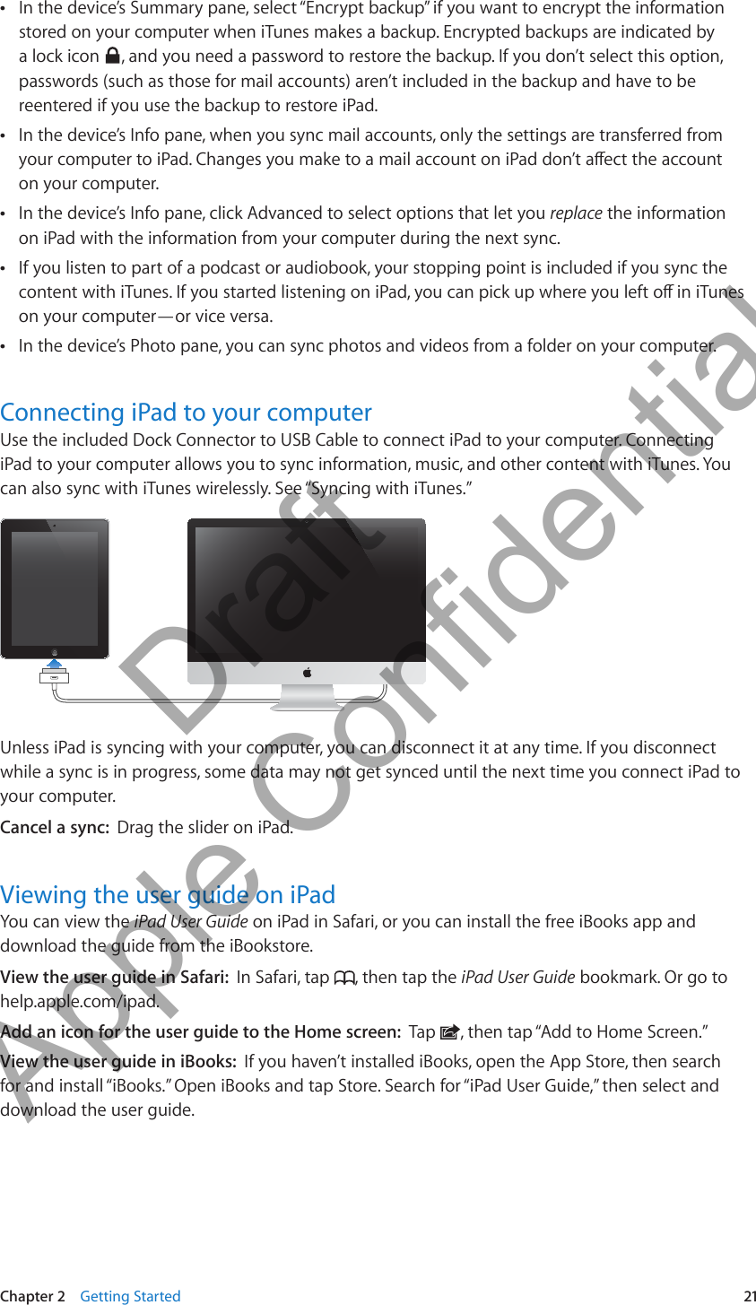 In the device’s Summary pane, select “Encrypt backup” if you want to encrypt the information  Âstored on your computer when iTunes makes a backup. Encrypted backups are indicated by a lock icon  , and you need a password to restore the backup. If you don’t select this option, passwords (such as those for mail accounts) aren’t included in the backup and have to be reentered if you use the backup to restore iPad.In the device’s Info pane, when you sync mail accounts, only the settings are transferred from  Âyour computer to iPad. Changes you make to a mail account on iPad don’t aect the account on your computer.In the device’s Info pane, click Advanced to select options that let you  Âreplace the information on iPad with the information from your computer during the next sync.If you listen to part of a podcast or audiobook, your stopping point is included if you sync the  Âcontent with iTunes. If you started listening on iPad, you can pick up where you left o in iTunes on your computer—or vice versa. In the device’s Photo pane, you can sync photos and videos from a folder on your computer. ÂConnecting iPad to your computerUse the included Dock Connector to USB Cable to connect iPad to your computer. Connecting iPad to your computer allows you to sync information, music, and other content with iTunes. You can also sync with iTunes wirelessly. See “Syncing with iTunes.”Unless iPad is syncing with your computer, you can disconnect it at any time. If you disconnect while a sync is in progress, some data may not get synced until the next time you connect iPad to your computer. Cancel a sync:  Drag the slider on iPad.Viewing the user guide on iPadYou can view the iPad User Guide on iPad in Safari, or you can install the free iBooks app and download the guide from the iBookstore.View the user guide in Safari:  In Safari, tap  , then tap the iPad User Guide bookmark. Or go to help.apple.com/ipad.Add an icon for the user guide to the Home screen:  Tap  , then tap “Add to Home Screen.”View the user guide in iBooks:  If you haven’t installed iBooks, open the App Store, then search for and install “iBooks.” Open iBooks and tap Store. Search for “iPad User Guide,” then select and download the user guide.21Chapter 2    Getting Started          Draft  Apple Confidential 