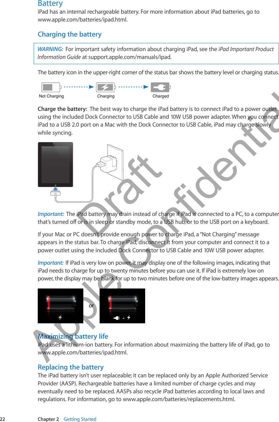 BatteryiPad has an internal rechargeable battery. For more information about iPad batteries, go to  www.apple.com/batteries/ipad.html.Charging the batteryWARNING:  For important safety information about charging iPad, see the iPad Important Product Information Guide at support.apple.com/manuals/ipad. The battery icon in the upper-right corner of the status bar shows the battery level or charging status. ChargingChargingNot ChargingNot ChargingChargedChargedCharge the battery:  The best way to charge the iPad battery is to connect iPad to a power outlet using the included Dock Connector to USB Cable and 10W USB power adapter. When you connect iPad to a USB 2.0 port on a Mac with the Dock Connector to USB Cable, iPad may charge slowly while syncing.Important:  The iPad battery may drain instead of charge if iPad is connected to a PC, to a computer that’s turned o or is in sleep or standby mode, to a USB hub, or to the USB port on a keyboard.If your Mac or PC doesn’t provide enough power to charge iPad, a “Not Charging” message appears in the status bar. To charge iPad, disconnect it from your computer and connect it to a power outlet using the included Dock Connector to USB Cable and 10W USB power adapter.Important:  If iPad is very low on power, it may display one of the following images, indicating that iPad needs to charge for up to twenty minutes before you can use it. If iPad is extremely low on power, the display may be blank for up to two minutes before one of the low-battery images appears.ororMaximizing battery lifeiPad uses a lithium-ion battery. For information about maximizing the battery life of iPad, go to www.apple.com/batteries/ipad.html.Replacing the batteryThe iPad battery isn’t user replaceable; it can be replaced only by an Apple Authorized Service Provider (AASP). Rechargeable batteries have a limited number of charge cycles and may eventually need to be replaced. AASPs also recycle iPad batteries according to local laws and regulations. For information, go to www.apple.com/batteries/replacements.html.22 Chapter 2    Getting Started          Draft  Apple Confidential 