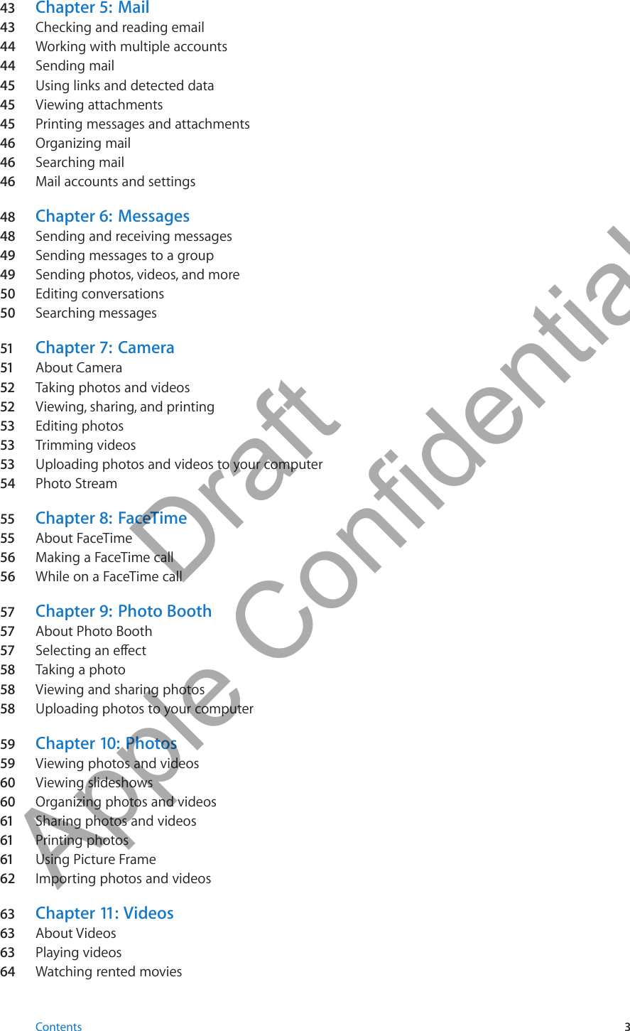 43  Chapter 5:   Mail43  Checking and reading email44 Working with multiple accounts44 Sending mail45  Using links and detected data45  Viewing attachments45  Printing messages and attachments46  Organizing mail46  Searching mail46  Mail accounts and settings48  Chapter 6:   Messages48  Sending and receiving messages49  Sending messages to a group49  Sending photos, videos, and more50  Editing conversations50  Searching messages51 Chapter 7:   Camera51 About Camera52 Taking photos and videos52 Viewing, sharing, and printing53 Editing photos53 Trimming videos53 Uploading photos and videos to your computer54  Photo Stream55 Chapter 8:   FaceTime55 About FaceTime56 Making a FaceTime call56 While on a FaceTime call57 Chapter 9:   Photo Booth57 About Photo Booth57 Selecting an eect 58 Taking a photo 58 Viewing and sharing photos58 Uploading photos to your computer59 Chapter 10:   Photos59 Viewing photos and videos60  Viewing slideshows60  Organizing photos and videos61 Sharing photos and videos61 Printing photos61 Using Picture Frame62 Importing photos and videos63 Chapter 11 :  Videos63 About Videos63 Playing videos64  Watching rented movies3Contents          Draft  Apple Confidential 