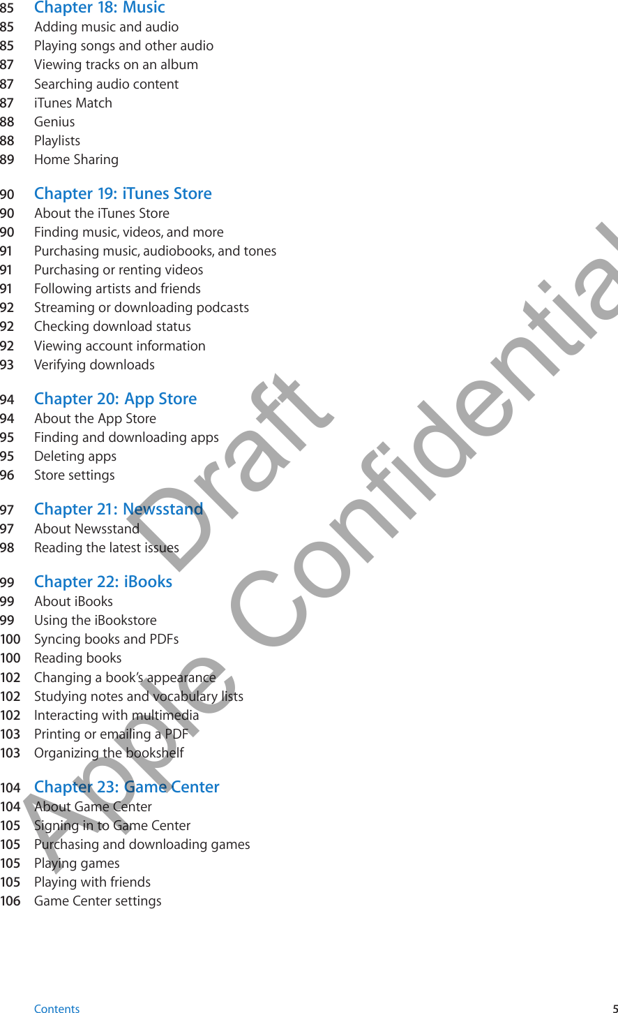 85 Chapter 18:  Music85 Adding music and audio85 Playing songs and other audio87 Viewing tracks on an album87 Searching audio content87 iTunes Match88  Genius88  Playlists89  Home Sharing90  Chapter 19:  iTunes Store90  About the iTunes Store90  Finding music, videos, and more91 Purchasing music, audiobooks, and tones91 Purchasing or renting videos91 Following artists and friends92 Streaming or downloading podcasts92 Checking download status92 Viewing account information93 Verifying downloads94  Chapter 20:   App Store94  About the App Store95 Finding and downloading apps95 Deleting apps96  Store settings97 Chapter 21:   Newsstand97 About Newsstand98  Reading the latest issues99  Chapter 22:   iBooks99  About iBooks99  Using the iBookstore100  Syncing books and PDFs100  Reading books102  Changing a book’s appearance102  Studying notes and vocabulary lists102  Interacting with multimedia103  Printing or emailing a PDF103  Organizing the bookshelf104  Chapter 23:   Game Center104  About Game Center105  Signing in to Game Center105  Purchasing and downloading games105  Playing games105  Playing with friends106  Game Center settings5Contents          Draft  Apple Confidential 