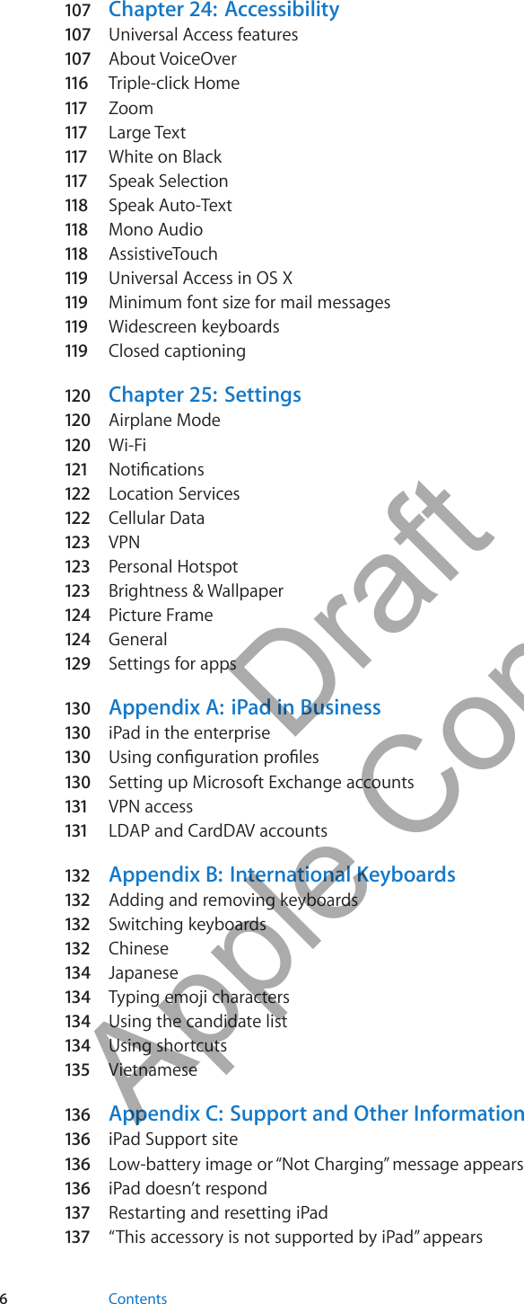 107  Chapter 24:  Accessibility107  Universal Access features107  About VoiceOver116  Triple-click Home117  Zoom117  Large Text117  White on Black117  Speak Selection118  Speak Auto-Text118  Mono Audio118  AssistiveTouch119  Universal Access in OS X119  Minimum font size for mail messages119  Widescreen keyboards119  Closed captioning120  Chapter 25:   Settings120  Airplane Mode120  Wi-Fi121  Notications122  Location Services122  Cellular Data123  VPN123  Personal Hotspot123  Brightness &amp; Wallpaper124  Picture Frame124  General129  Settings for apps130  Appendix A:   iPad in Business130  iPad in the enterprise130  Using conguration proles130  Setting up Microsoft Exchange accounts131  VPN access131  LDAP and CardDAV accounts132 Appendix B:   International Keyboards132 Adding and removing keyboards132 Switching keyboards132 Chinese134  Japanese134  Typing emoji characters134  Using the candidate list134  Using shortcuts135 Vietnamese136  Appendix C:   Support and Other Information136  iPad Support site136  Low-battery image or “Not Charging” message appears136  iPad doesn’t respond137 Restarting and resetting iPad137 “This accessory is not supported by iPad” appears6Contents          Draft  Apple Confidential 