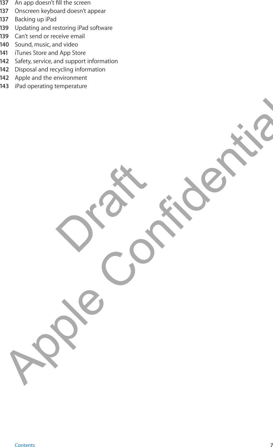 137 An app doesn’t ll the screen137 Onscreen keyboard doesn’t appear137 Backing up iPad139  Updating and restoring iPad software139  Can’t send or receive email140  Sound, music, and video141 iTunes Store and App Store142  Safety, service, and support information142  Disposal and recycling information142  Apple and the environment143  iPad operating temperature7Contents          Draft  Apple Confidential 