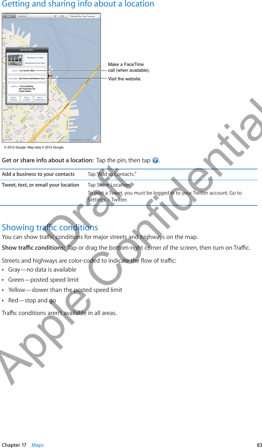 Getting and sharing info about a locationMake a FaceTime call (when available).Make a FaceTime call (when available).Visit the website.Visit the website. © 2012 Google. Map data © 2012 Google.  © 2012 Google. Map data © 2012 Google. Get or share info about a location:  Tap the pin, then tap  .Add a business to your contacts Tap “Add to Contacts.” Tap Share Location.To post a Tweet, you must be logged in to your Twitter account. Go to Settings &gt; Twitter.Gray—no data is available ÂGreen—posted speed limit ÂYellow—slower than the posted speed limit ÂRed—stop and go Â83Chapter 17    Maps          Draft  Apple Confidential 