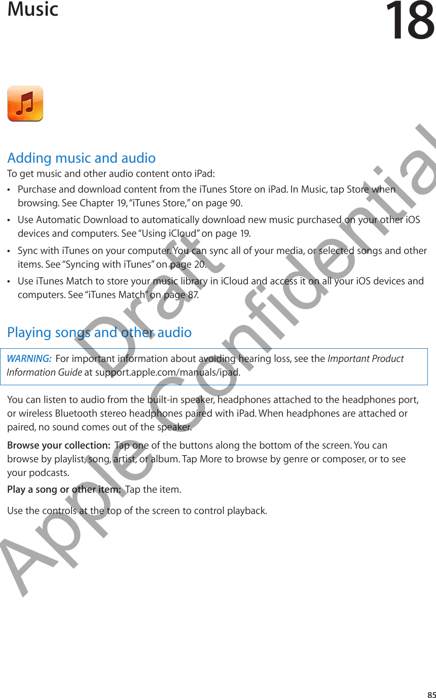 Music 18Adding music and audioTo get music and other audio content onto iPad:Purchase and download content from the iTunes Store on iPad. In Music, tap Store when  Âbrowsing. See Chapter 19, “iTunes Store,” on page 90.Use Automatic Download to automatically download new music purchased on your other iOS  Âdevices and computers. See “Using iCloud” on page 19.Sync with iTunes on your computer. You can sync all of your media, or selected songs and other  Âitems. See “Syncing with iTunes” on page 20.Use iTunes Match to store your music library in iCloud and access it on all your iOS devices and  Âcomputers. See “iTunes Match” on page 87.Playing songs and other audioWARNING:  For important information about avoiding hearing loss, see the Important Product Information Guide at support.apple.com/manuals/ipad.You can listen to audio from the built-in speaker, headphones attached to the headphones port, or wireless Bluetooth stereo headphones paired with iPad. When headphones are attached or paired, no sound comes out of the speaker.Browse your collection:  Tap one of the buttons along the bottom of the screen. You can  browse by playlist, song, artist, or album. Tap More to browse by genre or composer, or to see  your podcasts.Play a song or other item:  Tap the item.Use the controls at the top of the screen to control playback. 85          Draft  Apple Confidential 