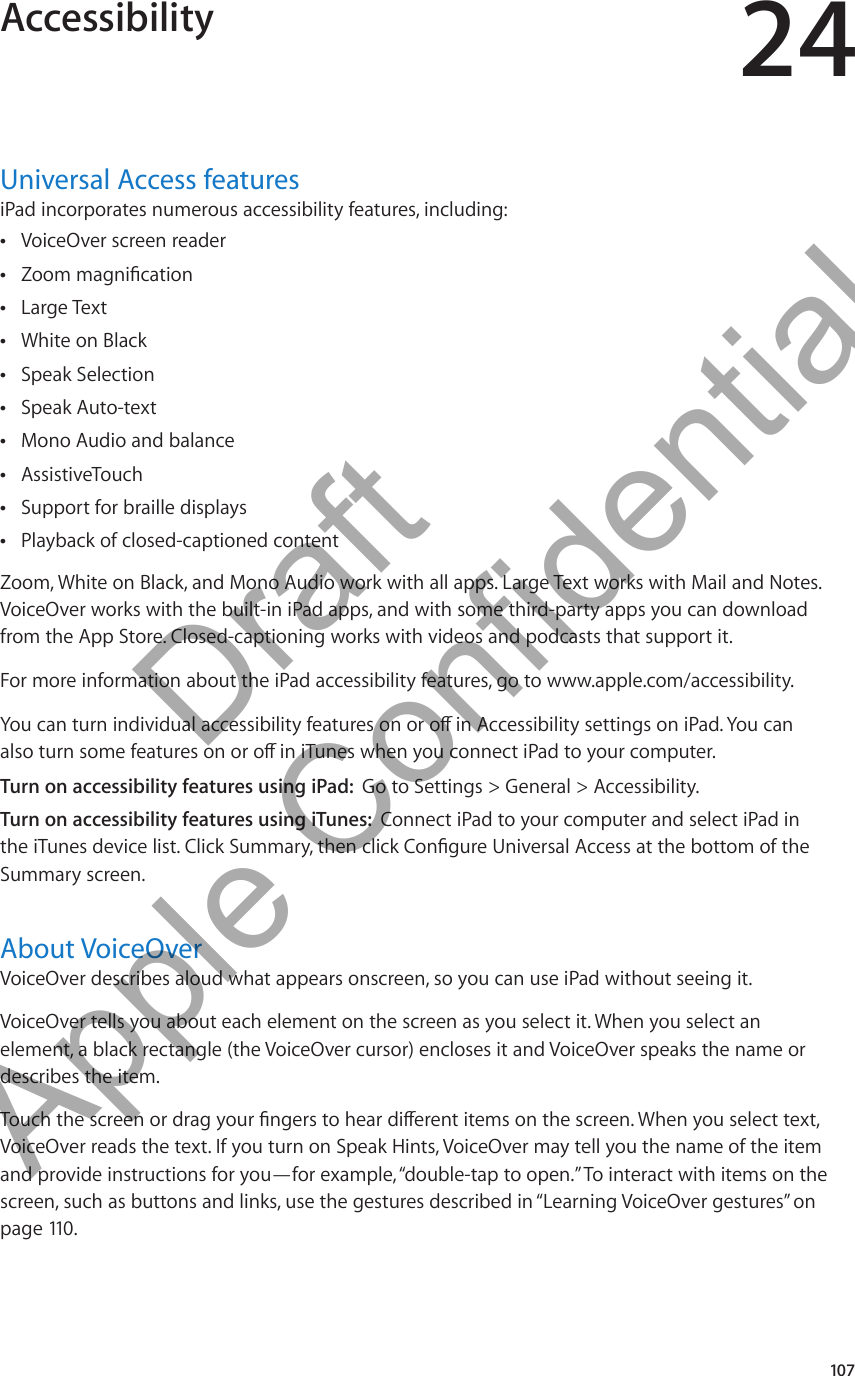 Accessibility 24Universal Access featuresiPad incorporates numerous accessibility features, including:VoiceOver screen reader ÂZoom magnication ÂLarge Text ÂWhite on Black ÂSpeak Selection ÂSpeak Auto-text ÂMono Audio and balance ÂAssistiveTouch ÂSupport for braille displays ÂPlayback of closed-captioned content ÂZoom, White on Black, and Mono Audio work with all apps. Large Text works with Mail and Notes. VoiceOver works with the built-in iPad apps, and with some third-party apps you can download from the App Store. Closed-captioning works with videos and podcasts that support it.For more information about the iPad accessibility features, go to www.apple.com/accessibility.You can turn individual accessibility features on or o in Accessibility settings on iPad. You can also turn some features on or o in iTunes when you connect iPad to your computer. Turn on accessibility features using iPad:  Go to Settings &gt; General &gt; Accessibility.Turn on accessibility features using iTunes:  Connect iPad to your computer and select iPad in the iTunes device list. Click Summary, then click Congure Universal Access at the bottom of the Summary screen.About VoiceOverVoiceOver describes aloud what appears onscreen, so you can use iPad without seeing it. VoiceOver tells you about each element on the screen as you select it. When you select an element, a black rectangle (the VoiceOver cursor) encloses it and VoiceOver speaks the name or describes the item.Touch the screen or drag your ngers to hear dierent items on the screen. When you select text, VoiceOver reads the text. If you turn on Speak Hints, VoiceOver may tell you the name of the item and provide instructions for you—for example, “double-tap to open.” To interact with items on the screen, such as buttons and links, use the gestures described in “Learning VoiceOver gestures” on page 110 .107          Draft  Apple Confidential 