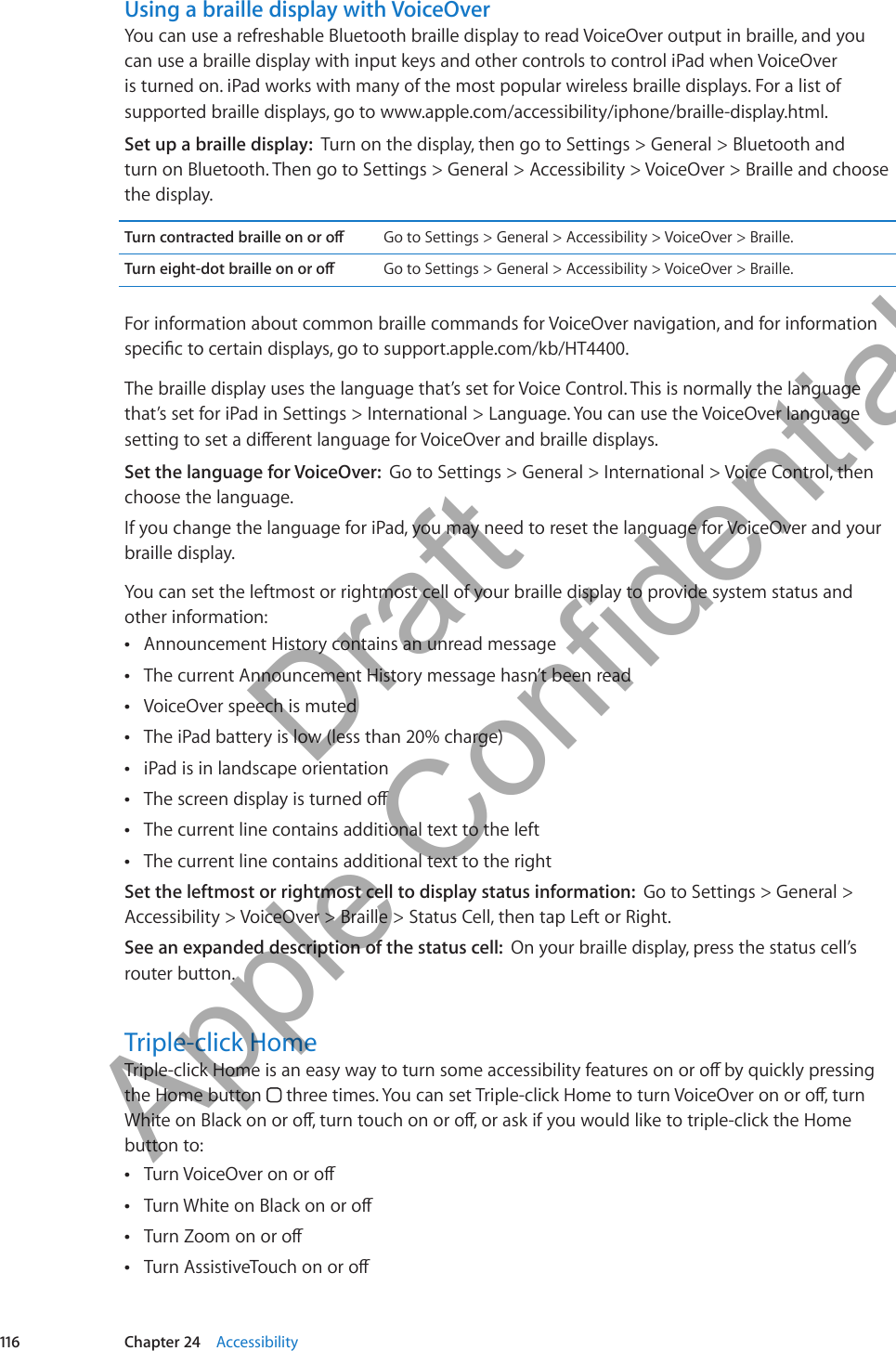Using a braille display with VoiceOverYou can use a refreshable Bluetooth braille display to read VoiceOver output in braille, and you can use a braille display with input keys and other controls to control iPad when VoiceOver is turned on. iPad works with many of the most popular wireless braille displays. For a list of supported braille displays, go to www.apple.com/accessibility/iphone/braille-display.html.Set up a braille display:  Turn on the display, then go to Settings &gt; General &gt; Bluetooth and  turn on Bluetooth. Then go to Settings &gt; General &gt; Accessibility &gt; VoiceOver &gt; Braille and choose the display.Turn contracted braille on or o Go to Settings &gt; General &gt; Accessibility &gt; VoiceOver &gt; Braille.Turn eight-dot braille on or o Go to Settings &gt; General &gt; Accessibility &gt; VoiceOver &gt; Braille.For information about common braille commands for VoiceOver navigation, and for information specic to certain displays, go to support.apple.com/kb/HT4400.The braille display uses the language that’s set for Voice Control. This is normally the language that’s set for iPad in Settings &gt; International &gt; Language. You can use the VoiceOver language setting to set a dierent language for VoiceOver and braille displays.Set the language for VoiceOver:  Go to Settings &gt; General &gt; International &gt; Voice Control, then choose the language.If you change the language for iPad, you may need to reset the language for VoiceOver and your braille display.You can set the leftmost or rightmost cell of your braille display to provide system status and other information:Announcement History contains an unread message ÂThe current Announcement History message hasn’t been read ÂVoiceOver speech is muted ÂThe iPad battery is low (less than 20% charge) ÂiPad is in landscape orientation ÂThe screen display is turned o ÂThe current line contains additional text to the left ÂThe current line contains additional text to the right ÂSet the leftmost or rightmost cell to display status information:  Go to Settings &gt; General &gt; Accessibility &gt; VoiceOver &gt; Braille &gt; Status Cell, then tap Left or Right. See an expanded description of the status cell:  On your braille display, press the status cell’s router button.Triple-click HomeTriple-click Home is an easy way to turn some accessibility features on or o by quickly pressing the Home button   three times. You can set Triple-click Home to turn VoiceOver on or o, turn White on Black on or o, turn touch on or o, or ask if you would like to triple-click the Home button to:Turn VoiceOver on or o ÂTurn White on Black on or o ÂTurn Zoom on or o ÂTurn AssistiveTouch on or o Â116 Chapter 24    Accessibility          Draft  Apple Confidential 