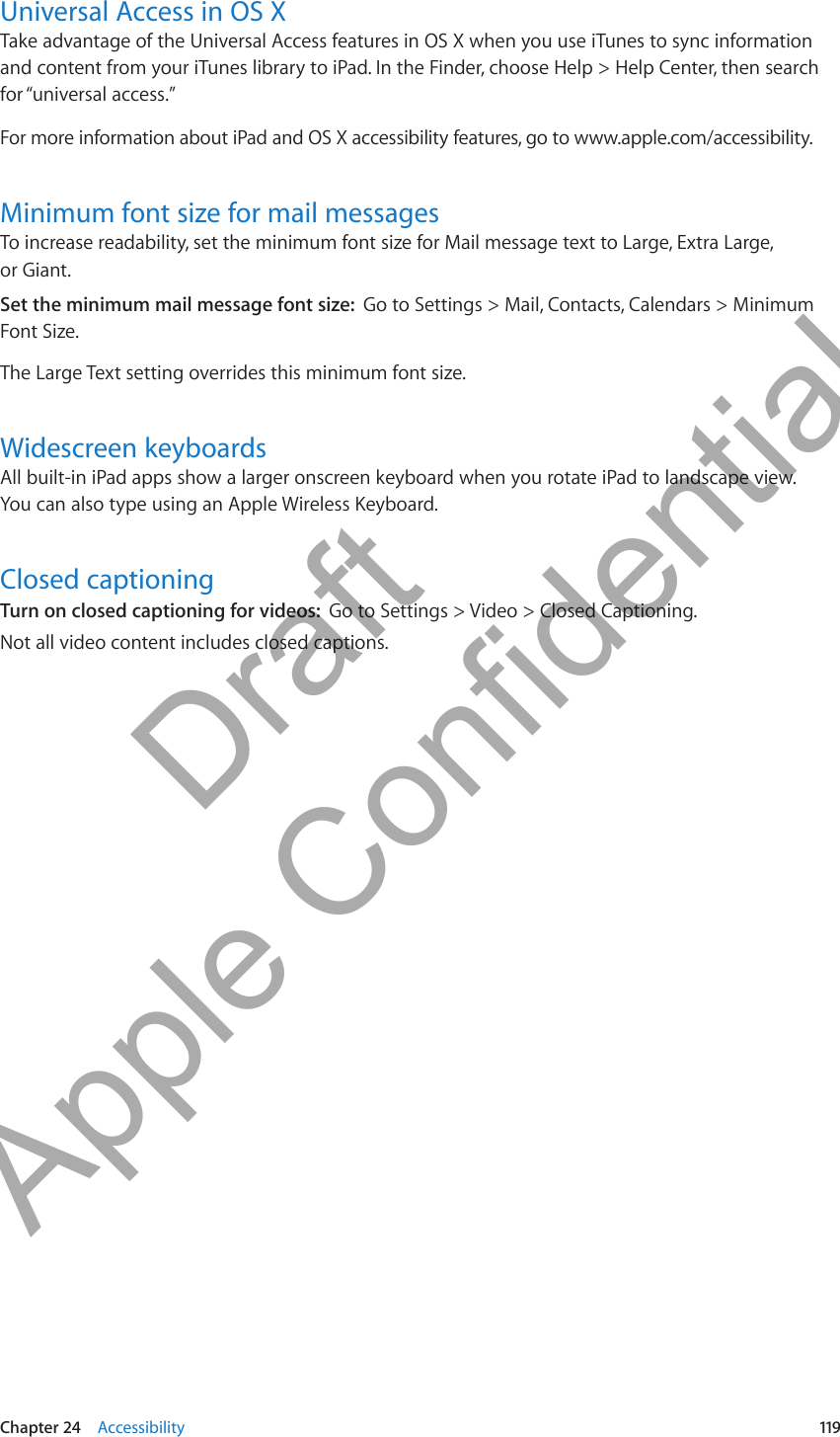 Universal Access in OS XTake advantage of the Universal Access features in OS X when you use iTunes to sync information and content from your iTunes library to iPad. In the Finder, choose Help &gt; Help Center, then search for “universal access.”For more information about iPad and OS X accessibility features, go to www.apple.com/accessibility.Minimum font size for mail messagesTo increase readability, set the minimum font size for Mail message text to Large, Extra Large,  or Giant.Set the minimum mail message font size:  Go to Settings &gt; Mail, Contacts, Calendars &gt; Minimum Font Size.The Large Text setting overrides this minimum font size.Widescreen keyboardsAll built-in iPad apps show a larger onscreen keyboard when you rotate iPad to landscape view. You can also type using an Apple Wireless Keyboard.Closed captioningTurn on closed captioning for videos:  Go to Settings &gt; Video &gt; Closed Captioning.Not all video content includes closed captions.119Chapter 24    Accessibility          Draft  Apple Confidential 