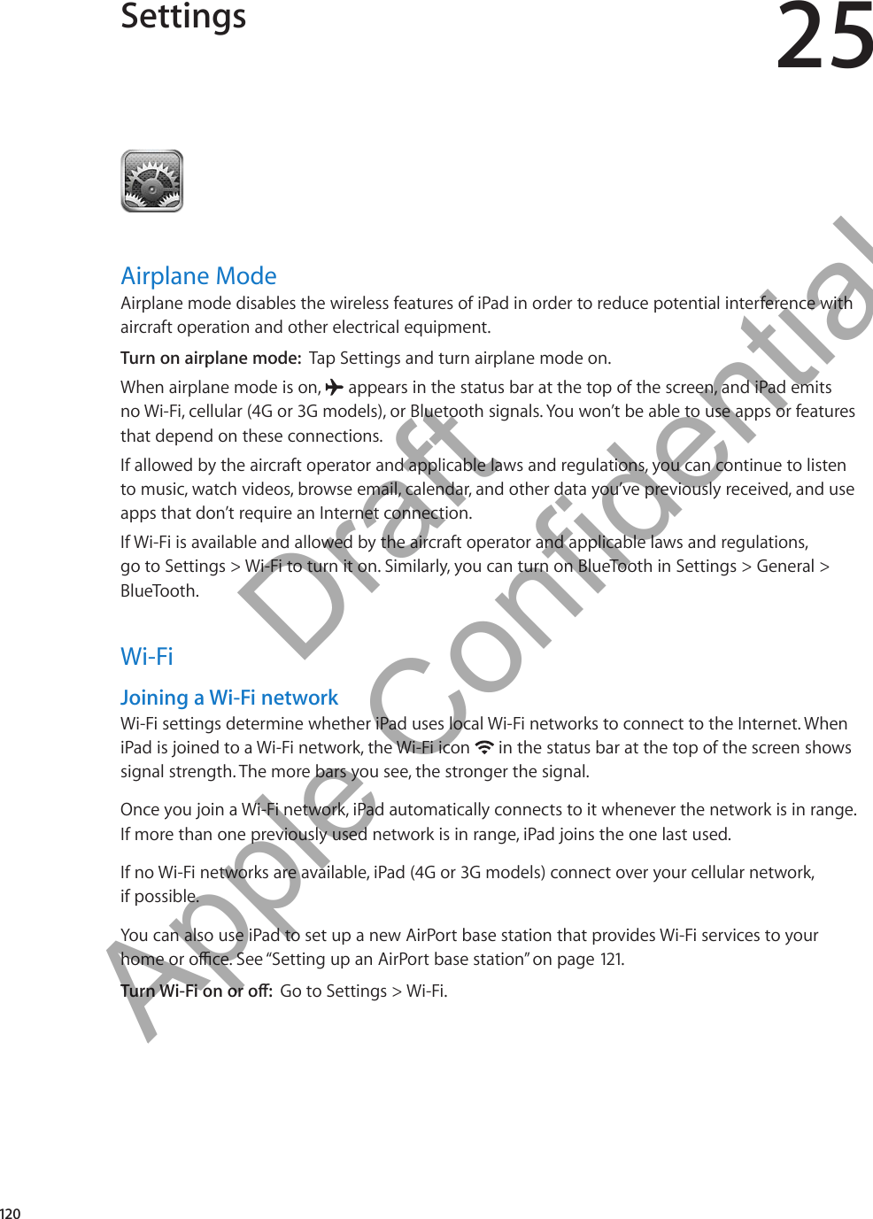 Settings 25Airplane ModeAirplane mode disables the wireless features of iPad in order to reduce potential interference with aircraft operation and other electrical equipment.Turn on airplane mode:  Tap Settings and turn airplane mode on.When airplane mode is on,   appears in the status bar at the top of the screen, and iPad emits  no Wi-Fi, cellular (4G or 3G models), or Bluetooth signals. You won’t be able to use apps or features that depend on these connections. If allowed by the aircraft operator and applicable laws and regulations, you can continue to listen to music, watch videos, browse email, calendar, and other data you’ve previously received, and use apps that don’t require an Internet connection.If Wi-Fi is available and allowed by the aircraft operator and applicable laws and regulations, go to Settings &gt; Wi-Fi to turn it on. Similarly, you can turn on BlueTooth in Settings &gt; General &gt; BlueTooth.Wi-FiJoining a Wi-Fi networkWi-Fi settings determine whether iPad uses local Wi-Fi networks to connect to the Internet. When iPad is joined to a Wi-Fi network, the Wi-Fi icon   in the status bar at the top of the screen shows signal strength. The more bars you see, the stronger the signal. Once you join a Wi-Fi network, iPad automatically connects to it whenever the network is in range. If more than one previously used network is in range, iPad joins the one last used.If no Wi-Fi networks are available, iPad (4G or 3G models) connect over your cellular network,  if possible.You can also use iPad to set up a new AirPort base station that provides Wi-Fi services to your home or oce. See “Setting up an AirPort base station” on page 121.Turn Wi-Fi on or o:  Go to Settings &gt; Wi-Fi.120          Draft  Apple Confidential 