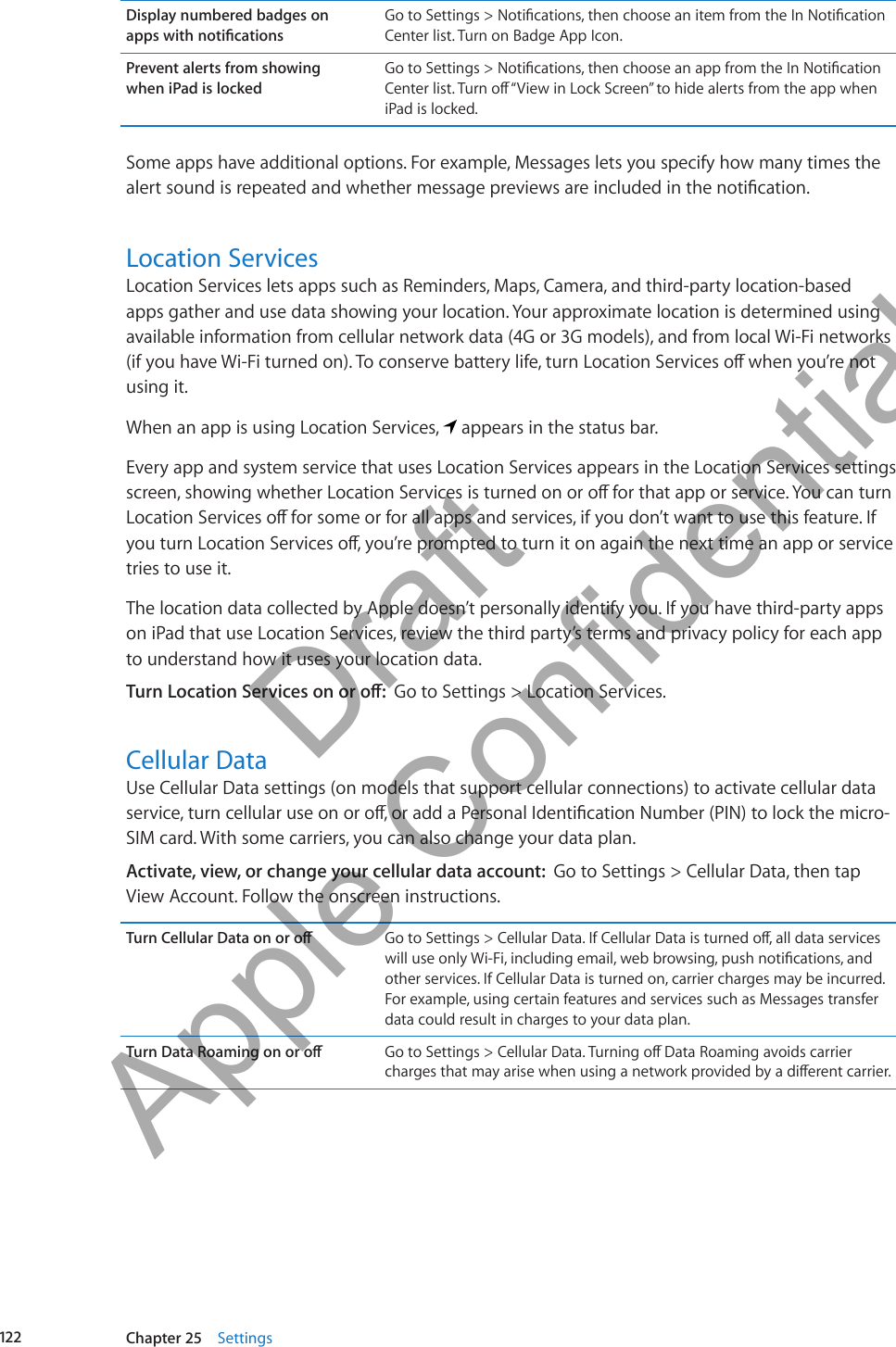 Display numbered badges on  apps with noticationsGo to Settings &gt; Notications, then choose an item from the In Notication Center list. Turn on Badge App Icon.Prevent alerts from showing  when iPad is lockedGo to Settings &gt; Notications, then choose an app from the In Notication Center list. Turn o “View in Lock Screen” to hide alerts from the app when iPad is locked.Some apps have additional options. For example, Messages lets you specify how many times the alert sound is repeated and whether message previews are included in the notication.Location ServicesLocation Services lets apps such as Reminders, Maps, Camera, and third-party location-based apps gather and use data showing your location. Your approximate location is determined using available information from cellular network data (4G or 3G models), and from local Wi-Fi networks (if you have Wi-Fi turned on). To conserve battery life, turn Location Services o when you’re not using it.When an app is using Location Services,   appears in the status bar.Every app and system service that uses Location Services appears in the Location Services settings screen, showing whether Location Services is turned on or o for that app or service. You can turn Location Services o for some or for all apps and services, if you don’t want to use this feature. If you turn Location Services o, you’re prompted to turn it on again the next time an app or service tries to use it.The location data collected by Apple doesn’t personally identify you. If you have third-party apps on iPad that use Location Services, review the third party’s terms and privacy policy for each app to understand how it uses your location data.Turn Location Services on or o:  Go to Settings &gt; Location Services.Cellular DataUse Cellular Data settings (on models that support cellular connections) to activate cellular data service, turn cellular use on or o, or add a Personal Identication Number (PIN) to lock the micro-SIM card. With some carriers, you can also change your data plan.Activate, view, or change your cellular data account:  Go to Settings &gt; Cellular Data, then tap View Account. Follow the onscreen instructions.Turn Cellular Data on or o Go to Settings &gt; Cellular Data. If Cellular Data is turned o, all data services will use only Wi-Fi, including email, web browsing, push notications, and other services. If Cellular Data is turned on, carrier charges may be incurred. For example, using certain features and services such as Messages transfer data could result in charges to your data plan.Turn Data Roaming on or o Go to Settings &gt; Cellular Data. Turning o Data Roaming avoids carrier charges that may arise when using a network provided by a dierent carrier.122 Chapter 25    Settings          Draft  Apple Confidential 