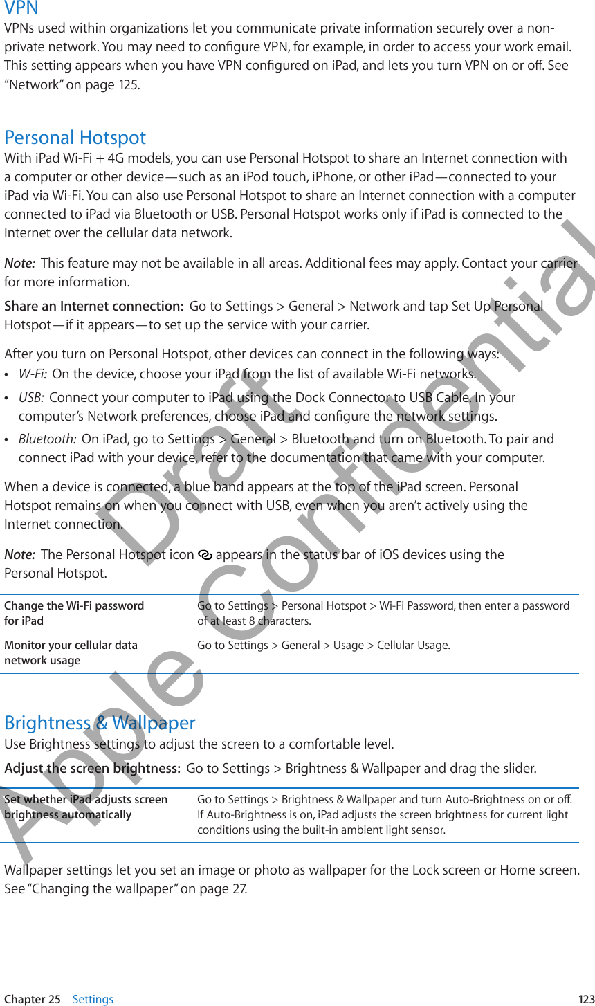 VPNVPNs used within organizations let you communicate private information securely over a non-private network. You may need to congure VPN, for example, in order to access your work email. This setting appears when you have VPN congured on iPad, and lets you turn VPN on or o. See “Network” on page 12 5.Personal HotspotWith iPad Wi-Fi + 4G models, you can use Personal Hotspot to share an Internet connection with a computer or other device—such as an iPod touch, iPhone, or other iPad—connected to your iPad via Wi-Fi. You can also use Personal Hotspot to share an Internet connection with a computer connected to iPad via Bluetooth or USB. Personal Hotspot works only if iPad is connected to the Internet over the cellular data network.Note:  This feature may not be available in all areas. Additional fees may apply. Contact your carrier for more information.Share an Internet connection:  Go to Settings &gt; General &gt; Network and tap Set Up Personal Hotspot—if it appears—to set up the service with your carrier.After you turn on Personal Hotspot, other devices can connect in the following ways: ÂW-Fi:  On the device, choose your iPad from the list of available Wi-Fi networks. ÂUSB:  Connect your computer to iPad using the Dock Connector to USB Cable. In your computer’s Network preferences, choose iPad and congure the network settings. ÂBluetooth:  On iPad, go to Settings &gt; General &gt; Bluetooth and turn on Bluetooth. To pair and connect iPad with your device, refer to the documentation that came with your computer.When a device is connected, a blue band appears at the top of the iPad screen. Personal  Hotspot remains on when you connect with USB, even when you aren’t actively using the  Internet connection.Note:  The Personal Hotspot icon   appears in the status bar of iOS devices using the  Personal Hotspot.Change the Wi-Fi password  for iPadGo to Settings &gt; Personal Hotspot &gt; Wi-Fi Password, then enter a password of at least 8 characters. Monitor your cellular data  network usageGo to Settings &gt; General &gt; Usage &gt; Cellular Usage.Brightness &amp; WallpaperUse Brightness settings to adjust the screen to a comfortable level. Adjust the screen brightness:  Go to Settings &gt; Brightness &amp; Wallpaper and drag the slider.Set whether iPad adjusts screen brightness automaticallyGo to Settings &gt; Brightness &amp; Wallpaper and turn Auto-Brightness on or o. If Auto-Brightness is on, iPad adjusts the screen brightness for current light conditions using the built-in ambient light sensor.Wallpaper settings let you set an image or photo as wallpaper for the Lock screen or Home screen. See “Changing the wallpaper” on page 27.123Chapter 25    Settings          Draft  Apple Confidential 