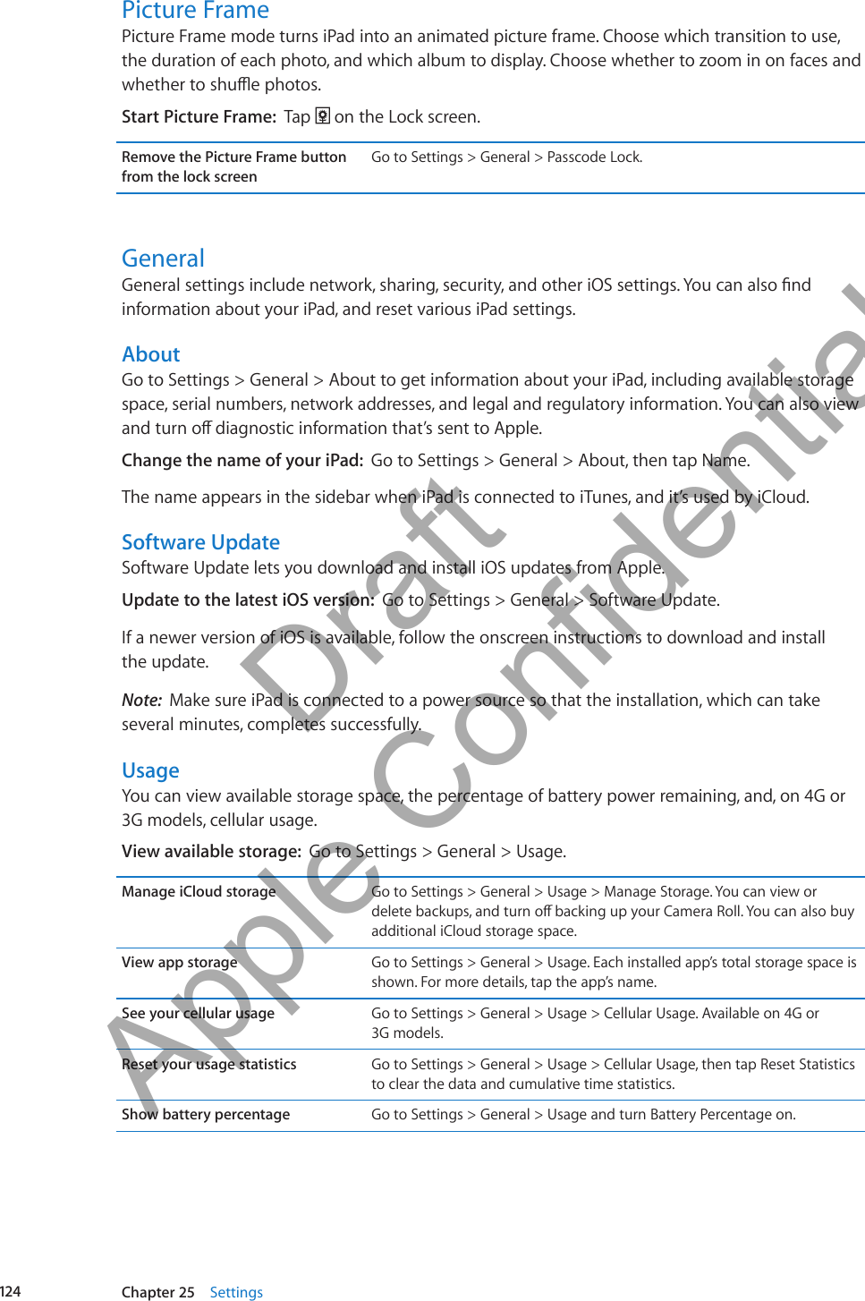 Picture FramePicture Frame mode turns iPad into an animated picture frame. Choose which transition to use, the duration of each photo, and which album to display. Choose whether to zoom in on faces and whether to shue photos.Start Picture Frame:  Tap   on the Lock screen.Remove the Picture Frame button from the lock screenGo to Settings &gt; General &gt; Passcode Lock.GeneralGeneral settings include network, sharing, security, and other iOS settings. You can also nd information about your iPad, and reset various iPad settings.AboutGo to Settings &gt; General &gt; About to get information about your iPad, including available storage space, serial numbers, network addresses, and legal and regulatory information. You can also view and turn o diagnostic information that’s sent to Apple.Change the name of your iPad:  Go to Settings &gt; General &gt; About, then tap Name. The name appears in the sidebar when iPad is connected to iTunes, and it’s used by iCloud.Software UpdateSoftware Update lets you download and install iOS updates from Apple. Update to the latest iOS version:  Go to Settings &gt; General &gt; Software Update. If a newer version of iOS is available, follow the onscreen instructions to download and install  the update.Note:  Make sure iPad is connected to a power source so that the installation, which can take several minutes, completes successfully.UsageYou can view available storage space, the percentage of battery power remaining, and, on 4G or 3G models, cellular usage.View available storage:  Go to Settings &gt; General &gt; Usage.Manage iCloud storage Go to Settings &gt; General &gt; Usage &gt; Manage Storage. You can view or delete backups, and turn o backing up your Camera Roll. You can also buy additional iCloud storage space.View app storage Go to Settings &gt; General &gt; Usage. Each installed app’s total storage space is shown. For more details, tap the app’s name.See your cellular usage Go to Settings &gt; General &gt; Usage &gt; Cellular Usage. Available on 4G or  3G models.Reset your usage statistics Go to Settings &gt; General &gt; Usage &gt; Cellular Usage, then tap Reset Statistics to clear the data and cumulative time statistics. Show battery percentage Go to Settings &gt; General &gt; Usage and turn Battery Percentage on.124 Chapter 25    Settings          Draft  Apple Confidential 