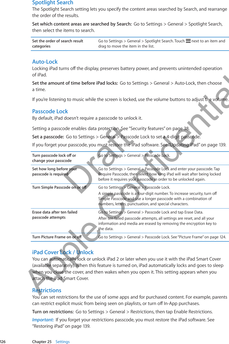 Spotlight SearchThe Spotlight Search setting lets you specify the content areas searched by Search, and rearrange the order of the results.Set which content areas are searched by Search:  Go to Settings &gt; General &gt; Spotlight Search, then select the items to search.Set the order of search result categoriesGo to Settings &gt; General &gt; Spotlight Search. Touch   next to an item and drag to move the item in the list. Auto-LockLocking iPad turns o the display, preserves battery power, and prevents unintended operation  of iPad.  Set the amount of time before iPad locks:  Go to Settings &gt; General &gt; Auto-Lock, then choose  a time.If you’re listening to music while the screen is locked, use the volume buttons to adjust the volume.Passcode LockBy default, iPad doesn’t require a passcode to unlock it.Setting a passcode enables data protection. See “Security features” on page 38.Set a passcode:  Go to Settings &gt; General &gt; Passcode Lock to set a 4-digit passcode. If you forget your passcode, you must restore the iPad software. See “Updating iPad” on page 139.Turn passcode lock o or  change your passcodeGo to Settings &gt; General &gt; Passcode Lock.Set how long before your  passcode is requiredGo to Settings &gt; General &gt; Passcode Lock and enter your passcode. Tap Require Passcode, then select how long iPad will wait after being locked before it requires your passcode in order to be unlocked again.Turn Simple Passcode on or o Go to Settings &gt; General &gt; Passcode Lock. A simple passcode is a four-digit number. To increase security, turn o Simple Passcode and use a longer passcode with a combination of numbers, letters, punctuation, and special characters.Erase data after ten failed  passcode attemptsGo to Settings &gt; General &gt; Passcode Lock and tap Erase Data. After ten failed passcode attempts, all settings are reset, and all your information and media are erased by removing the encryption key to  the data.Turn Picture Frame on or o Go to Settings &gt; General &gt; Passcode Lock. See “Picture Frame” on page 12 4 .iPad Cover Lock / UnlockYou can automatically lock or unlock iPad 2 or later when you use it with the iPad Smart Cover (available separately). When this feature is turned on, iPad automatically locks and goes to sleep when you close the cover, and then wakes when you open it. This setting appears when you attach the iPad Smart Cover.RestrictionsYou can set restrictions for the use of some apps and for purchased content. For example, parents can restrict explicit music from being seen on playlists, or turn o In-App purchases.Turn on restrictions:  Go to Settings &gt; General &gt; Restrictions, then tap Enable Restrictions. Important:  If you forget your restrictions passcode, you must restore the iPad software. See “Restoring iPad” on page 139.126 Chapter 25    Settings          Draft  Apple Confidential 