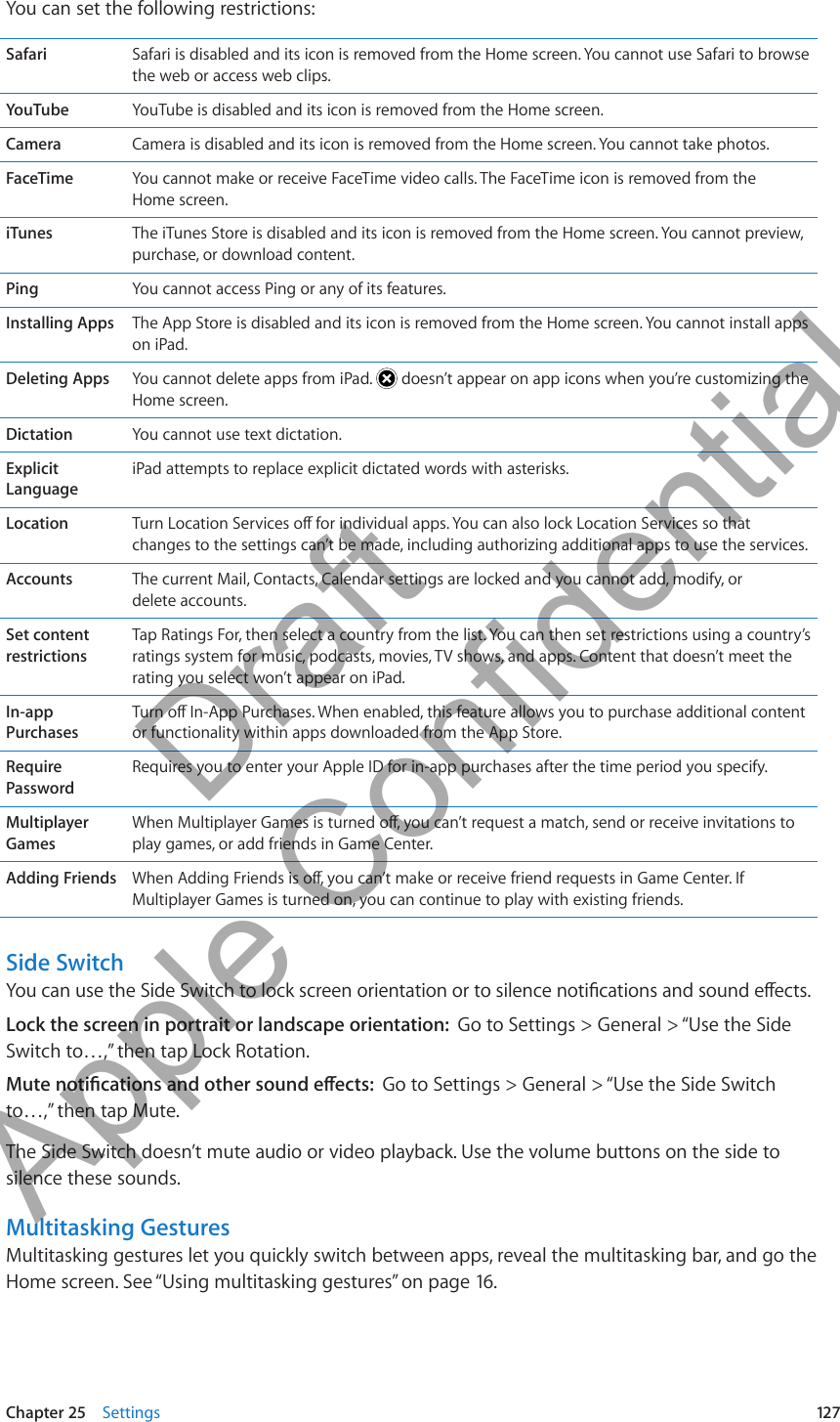 You can set the following restrictions:Safari Safari is disabled and its icon is removed from the Home screen. You cannot use Safari to browse the web or access web clips.YouTube YouTube is disabled and its icon is removed from the Home screen.Camera Camera is disabled and its icon is removed from the Home screen. You cannot take photos.FaceTime You cannot make or receive FaceTime video calls. The FaceTime icon is removed from the  Home screen.iTunes The iTunes Store is disabled and its icon is removed from the Home screen. You cannot preview, purchase, or download content.Ping You cannot access Ping or any of its features.Installing Apps The App Store is disabled and its icon is removed from the Home screen. You cannot install apps on iPad.Deleting Apps You cannot delete apps from iPad.   doesn’t appear on app icons when you’re customizing the Home screen.Dictation You cannot use text dictation.Explicit LanguageiPad attempts to replace explicit dictated words with asterisks.Location Turn Location Services o for individual apps. You can also lock Location Services so that changes to the settings can’t be made, including authorizing additional apps to use the services.Accounts The current Mail, Contacts, Calendar settings are locked and you cannot add, modify, or  delete accounts.Set content restrictionsTap Ratings For, then select a country from the list. You can then set restrictions using a country’s ratings system for music, podcasts, movies, TV shows, and apps. Content that doesn’t meet the rating you select won’t appear on iPad.In-app PurchasesTurn o In-App Purchases. When enabled, this feature allows you to purchase additional content or functionality within apps downloaded from the App Store.Require PasswordRequires you to enter your Apple ID for in-app purchases after the time period you specify.Multiplayer GamesWhen Multiplayer Games is turned o, you can’t request a match, send or receive invitations to play games, or add friends in Game Center.Adding Friends When Adding Friends is o, you can’t make or receive friend requests in Game Center. If Multiplayer Games is turned on, you can continue to play with existing friends.Side SwitchYou can use the Side Switch to lock screen orientation or to silence notications and sound eects.Lock the screen in portrait or landscape orientation:  Go to Settings &gt; General &gt; “Use the Side Switch to…,” then tap Lock Rotation.Mute notications and other sound eects:  Go to Settings &gt; General &gt; “Use the Side Switch to…,” then tap Mute.The Side Switch doesn’t mute audio or video playback. Use the volume buttons on the side to silence these sounds.Multitasking GesturesMultitasking gestures let you quickly switch between apps, reveal the multitasking bar, and go the Home screen. See “Using multitasking gestures” on page 16.127Chapter 25    Settings          Draft  Apple Confidential 