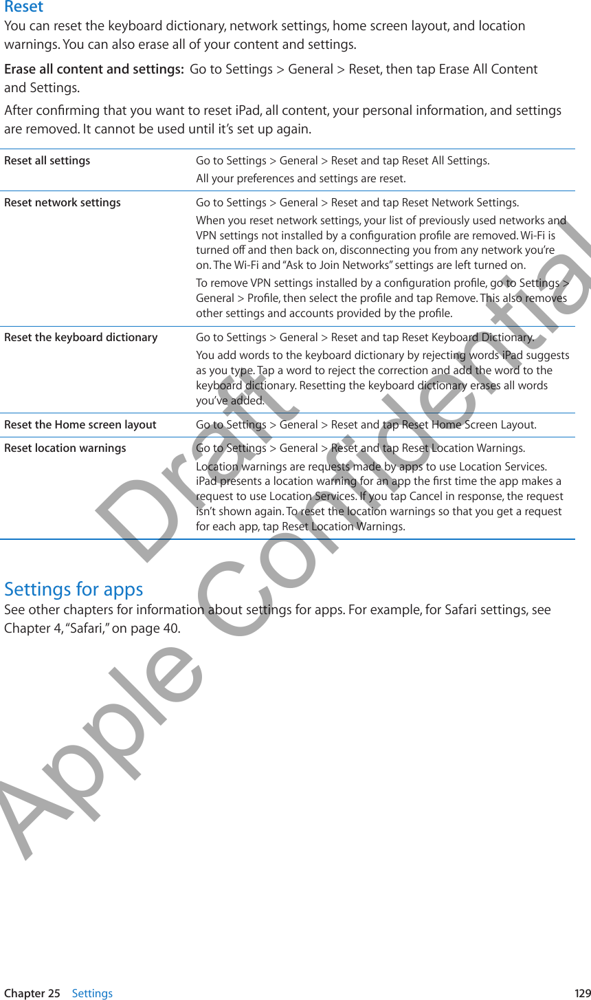 ResetYou can reset the keyboard dictionary, network settings, home screen layout, and location warnings. You can also erase all of your content and settings.Erase all content and settings:  Go to Settings &gt; General &gt; Reset, then tap Erase All Content  and Settings.After conrming that you want to reset iPad, all content, your personal information, and settings are removed. It cannot be used until it’s set up again.Reset all settings Go to Settings &gt; General &gt; Reset and tap Reset All Settings.All your preferences and settings are reset.Reset network settings Go to Settings &gt; General &gt; Reset and tap Reset Network Settings.When you reset network settings, your list of previously used networks and VPN settings not installed by a conguration prole are removed. Wi-Fi is turned o and then back on, disconnecting you from any network you’re on. The Wi-Fi and “Ask to Join Networks” settings are left turned on.To remove VPN settings installed by a conguration prole, go to Settings &gt; General &gt; Prole, then select the prole and tap Remove. This also removes other settings and accounts provided by the prole.Reset the keyboard dictionary Go to Settings &gt; General &gt; Reset and tap Reset Keyboard Dictionary.You add words to the keyboard dictionary by rejecting words iPad suggests as you type. Tap a word to reject the correction and add the word to the keyboard dictionary. Resetting the keyboard dictionary erases all words you’ve added.Reset the Home screen layout Go to Settings &gt; General &gt; Reset and tap Reset Home Screen Layout.Reset location warnings Go to Settings &gt; General &gt; Reset and tap Reset Location Warnings.Location warnings are requests made by apps to use Location Services. iPad presents a location warning for an app the rst time the app makes a request to use Location Services. If you tap Cancel in response, the request isn’t shown again. To reset the location warnings so that you get a request for each app, tap Reset Location Warnings.Settings for appsSee other chapters for information about settings for apps. For example, for Safari settings, see Chapter 4, “Safari,” on page 40.129Chapter 25    Settings          Draft  Apple Confidential 
