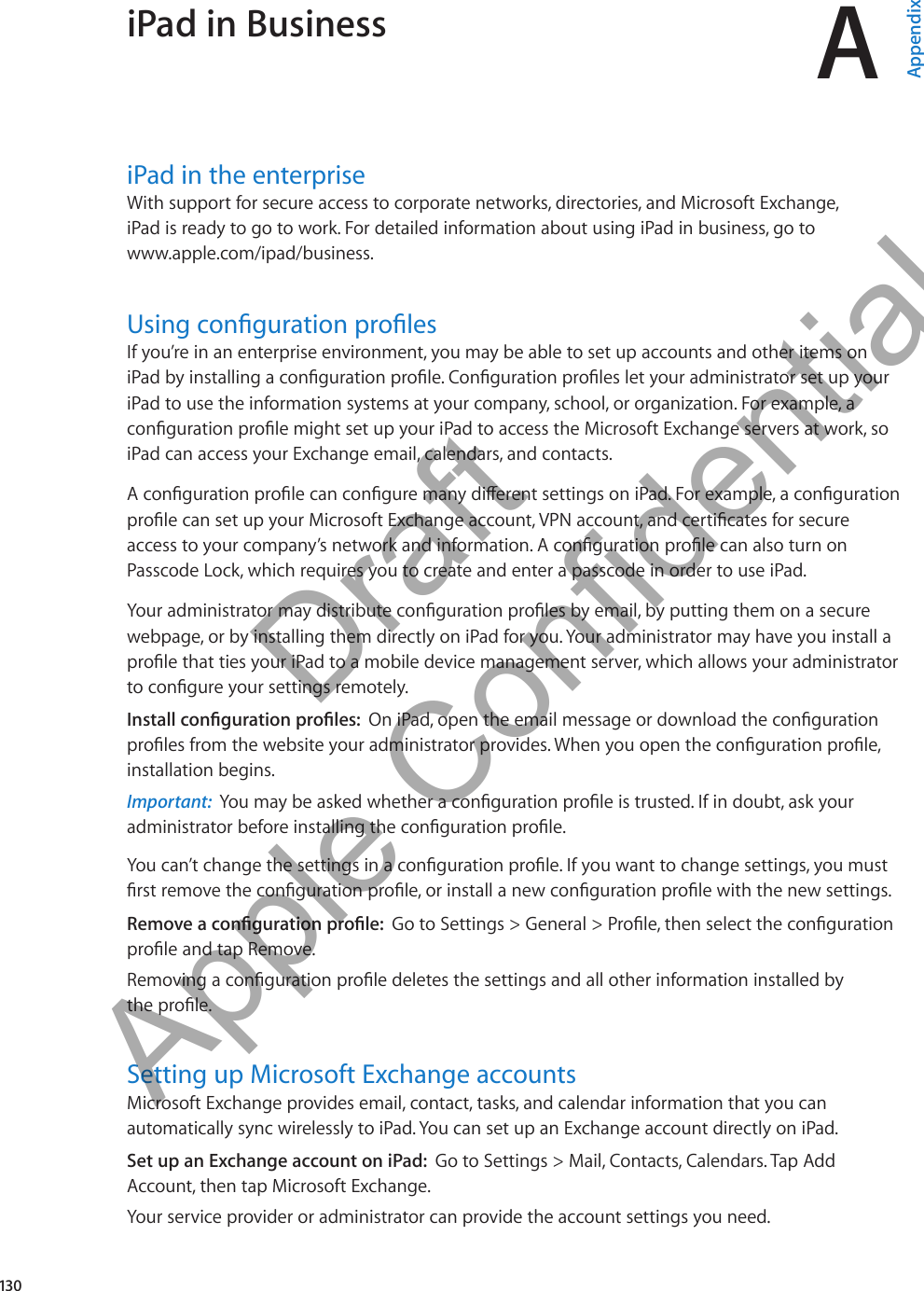 iPad in Business AAppendixiPad in the enterpriseWith support for secure access to corporate networks, directories, and Microsoft Exchange,  iPad is ready to go to work. For detailed information about using iPad in business, go to  www.apple.com/ipad/business.Using conguration prolesIf you’re in an enterprise environment, you may be able to set up accounts and other items on iPad by installing a conguration prole. Conguration proles let your administrator set up your iPad to use the information systems at your company, school, or organization. For example, a conguration prole might set up your iPad to access the Microsoft Exchange servers at work, so iPad can access your Exchange email, calendars, and contacts.A conguration prole can congure many dierent settings on iPad. For example, a conguration prole can set up your Microsoft Exchange account, VPN account, and certicates for secure access to your company’s network and information. A conguration prole can also turn on Passcode Lock, which requires you to create and enter a passcode in order to use iPad.Your administrator may distribute conguration proles by email, by putting them on a secure webpage, or by installing them directly on iPad for you. Your administrator may have you install a prole that ties your iPad to a mobile device management server, which allows your administrator to congure your settings remotely.Install conguration proles:  On iPad, open the email message or download the conguration proles from the website your administrator provides. When you open the conguration prole, installation begins.Important:  You may be asked whether a conguration prole is trusted. If in doubt, ask your administrator before installing the conguration prole.You can’t change the settings in a conguration prole. If you want to change settings, you must rst remove the conguration prole, or install a new conguration prole with the new settings.Remove a conguration prole:  Go to Settings &gt; General &gt; Prole, then select the conguration prole and tap Remove.Removing a conguration prole deletes the settings and all other information installed by  the prole. Setting up Microsoft Exchange accountsMicrosoft Exchange provides email, contact, tasks, and calendar information that you can automatically sync wirelessly to iPad. You can set up an Exchange account directly on iPad. Set up an Exchange account on iPad:  Go to Settings &gt; Mail, Contacts, Calendars. Tap Add Account, then tap Microsoft Exchange.Your service provider or administrator can provide the account settings you need.130          Draft  Apple Confidential 