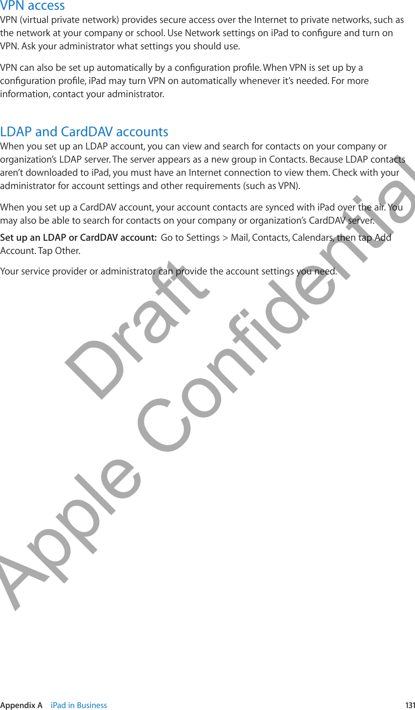 VPN accessVPN (virtual private network) provides secure access over the Internet to private networks, such as the network at your company or school. Use Network settings on iPad to congure and turn on VPN. Ask your administrator what settings you should use.VPN can also be set up automatically by a conguration prole. When VPN is set up by a conguration prole, iPad may turn VPN on automatically whenever it’s needed. For more information, contact your administrator.LDAP and CardDAV accountsWhen you set up an LDAP account, you can view and search for contacts on your company or organization’s LDAP server. The server appears as a new group in Contacts. Because LDAP contacts aren’t downloaded to iPad, you must have an Internet connection to view them. Check with your administrator for account settings and other requirements (such as VPN).When you set up a CardDAV account, your account contacts are synced with iPad over the air. You may also be able to search for contacts on your company or organization’s CardDAV server.Set up an LDAP or CardDAV account:  Go to Settings &gt; Mail, Contacts, Calendars, then tap Add Account. Tap Other.Your service provider or administrator can provide the account settings you need.131Appendix A    iPad in Business          Draft  Apple Confidential 