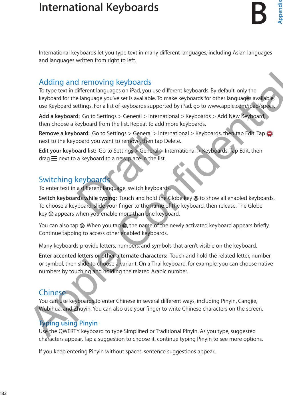 International Keyboards BAppendixInternational keyboards let you type text in many dierent languages, including Asian languages and languages written from right to left.Adding and removing keyboardsTo type text in dierent languages on iPad, you use dierent keyboards. By default, only the keyboard for the language you’ve set is available. To make keyboards for other languages available, use Keyboard settings. For a list of keyboards supported by iPad, go to www.apple.com/ipad/specs.Add a keyboard:  Go to Settings &gt; General &gt; International &gt; Keyboards &gt; Add New Keyboard, then choose a keyboard from the list. Repeat to add more keyboards.Remove a keyboard:  Go to Settings &gt; General &gt; International &gt; Keyboards, then tap Edit. Tap   next to the keyboard you want to remove, then tap Delete.Edit your keyboard list:  Go to Settings &gt; General &gt; International &gt; Keyboards. Tap Edit, then  drag   next to a keyboard to a new place in the list.Switching keyboardsTo enter text in a dierent language, switch keyboards.Switch keyboards while typing:  Touch and hold the Globe key   to show all enabled keyboards. To choose a keyboard, slide your nger to the name of the keyboard, then release. The Globe  key   appears when you enable more than one keyboard.You can also tap  . When you tap  , the name of the newly activated keyboard appears briey. Continue tapping to access other enabled keyboards.Many keyboards provide letters, numbers, and symbols that aren’t visible on the keyboard.Enter accented letters or other alternate characters:  Touch and hold the related letter, number, or symbol, then slide to choose a variant. On a Thai keyboard, for example, you can choose native numbers by touching and holding the related Arabic number.ChineseYou can use keyboards to enter Chinese in several dierent ways, including Pinyin, Cangjie, Wubihua, and Zhuyin. You can also use your nger to write Chinese characters on the screen.Typing using PinyinUse the QWERTY keyboard to type Simplied or Traditional Pinyin. As you type, suggested characters appear. Tap a suggestion to choose it, continue typing Pinyin to see more options.If you keep entering Pinyin without spaces, sentence suggestions appear.132          Draft  Apple Confidential 